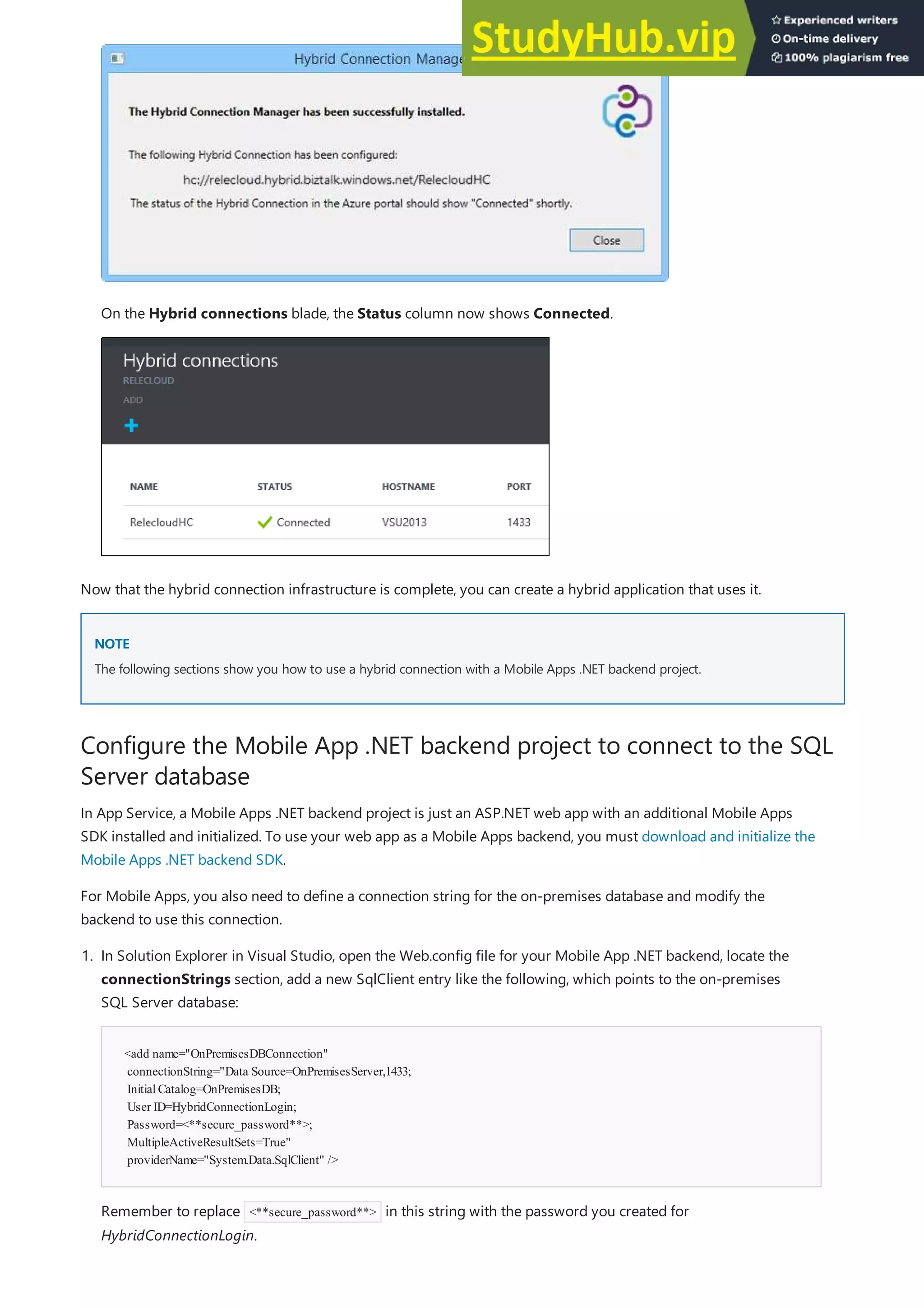 NOTE
NOTE
Configure the Mobile App .NET backend project to connect to the SQL
Server database
On the Hybrid connections blade, the Status column now shows Connected.
Now that the hybrid connection infrastructure is complete, you can create a hybrid application that uses it.
The following sections show you how to use a hybrid connection with a Mobile Apps .NET backend project.
In App Service, a Mobile Apps .NET backend project is just an ASP.NET web app with an additional Mobile Apps
SDK installed and initialized. To use your web app as a Mobile Apps backend, you must download and initialize the
Mobile Apps .NET backend SDK.
For Mobile Apps, you also need to define a connection string for the on-premises database and modify the
backend to use this connection.
<add name="OnPremisesDBConnection"
connectionString="Data Source=OnPremisesServer,1433;
InitialCatalog=OnPremisesDB;
User ID=HybridConnectionLogin;
Password=<**secure_password**>;
MultipleActiveResultSets=True"
providerName="System.Data.SqlClient" />
1. In Solution Explorer in Visual Studio, open the Web.config file for your Mobile App .NET backend, locate the
connectionStrings section, add a new SqlClient entry like the following, which points to the on-premises
SQL Server database:
Remember to replace <**secure_password**> in this string with the password you created for
HybridConnectionLogin.
 