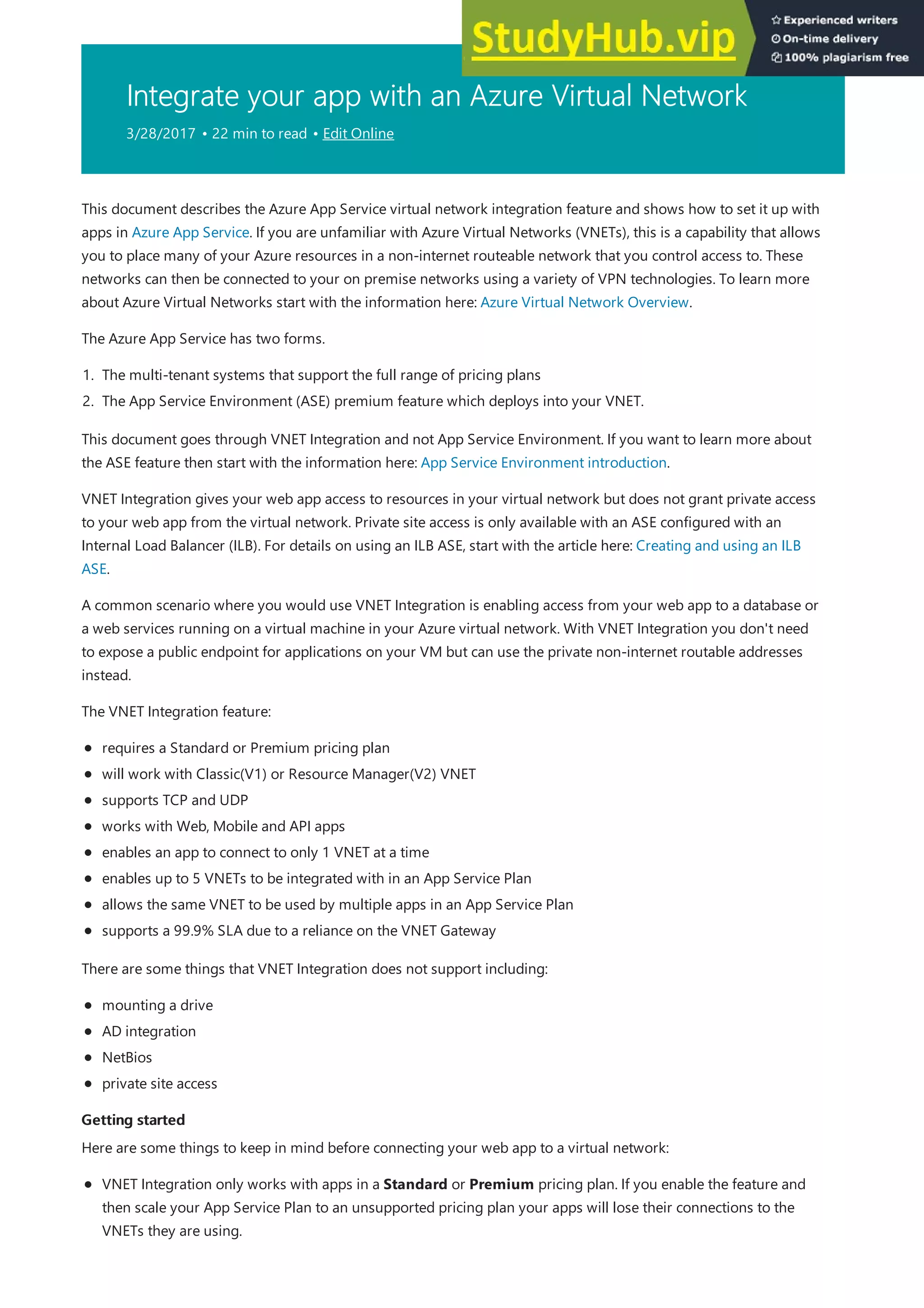 Integrate your app with an Azure Virtual Network
3/28/2017 • 22 min to read • Edit Online
Getting started
Getting started
This document describes the Azure App Service virtual network integration feature and shows how to set it up with
apps in Azure App Service. If you are unfamiliar with Azure Virtual Networks (VNETs), this is a capability that allows
you to place many of your Azure resources in a non-internet routeable network that you control access to. These
networks can then be connected to your on premise networks using a variety of VPN technologies. To learn more
about Azure Virtual Networks start with the information here: Azure Virtual Network Overview.
The Azure App Service has two forms.
1. The multi-tenant systems that support the full range of pricing plans
2. The App Service Environment (ASE) premium feature which deploys into your VNET.
This document goes through VNET Integration and not App Service Environment. If you want to learn more about
the ASE feature then start with the information here: App Service Environment introduction.
VNET Integration gives your web app access to resources in your virtual network but does not grant private access
to your web app from the virtual network. Private site access is only available with an ASE configured with an
Internal Load Balancer (ILB). For details on using an ILB ASE, start with the article here: Creating and using an ILB
ASE.
A common scenario where you would use VNET Integration is enabling access from your web app to a database or
a web services running on a virtual machine in your Azure virtual network. With VNET Integration you don't need
to expose a public endpoint for applications on your VM but can use the private non-internet routable addresses
instead.
The VNET Integration feature:
requires a Standard or Premium pricing plan
will work with Classic(V1) or Resource Manager(V2) VNET
supports TCP and UDP
works with Web, Mobile and API apps
enables an app to connect to only 1 VNET at a time
enables up to 5 VNETs to be integrated with in an App Service Plan
allows the same VNET to be used by multiple apps in an App Service Plan
supports a 99.9% SLA due to a reliance on the VNET Gateway
There are some things that VNET Integration does not support including:
mounting a drive
AD integration
NetBios
private site access
Here are some things to keep in mind before connecting your web app to a virtual network:
VNET Integration only works with apps in a Standard or Premium pricing plan. If you enable the feature and
then scale your App Service Plan to an unsupported pricing plan your apps will lose their connections to the
VNETs they are using.
 