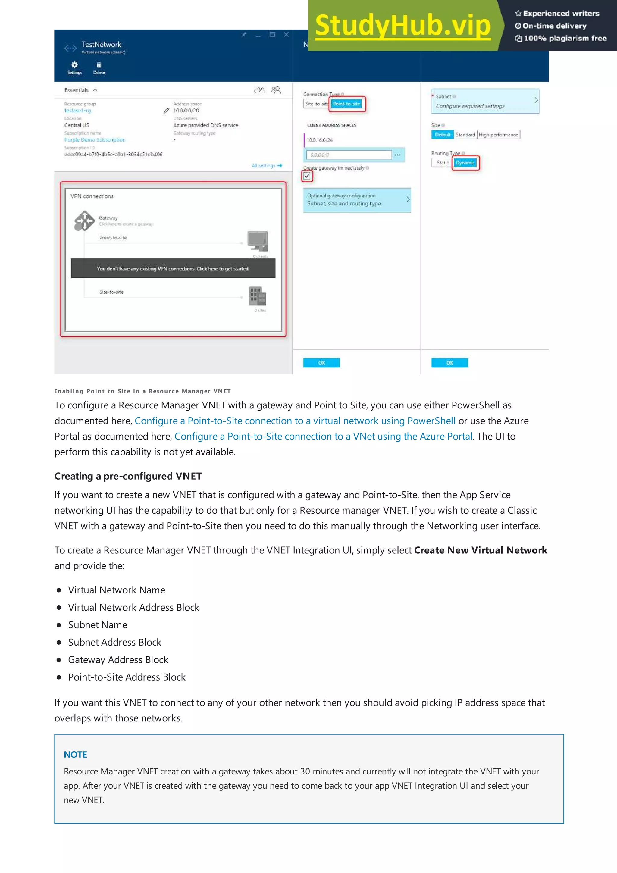 Enabling Point to Site in a Resource Manager VN ET
Enabling Point to Site in a Resource Manager VN ET
Creating a pre-configured VNET
Creating a pre-configured VNET
NOTE
NOTE
To configure a Resource Manager VNET with a gateway and Point to Site, you can use either PowerShell as
documented here, Configure a Point-to-Site connection to a virtual network using PowerShell or use the Azure
Portal as documented here, Configure a Point-to-Site connection to a VNet using the Azure Portal. The UI to
perform this capability is not yet available.
If you want to create a new VNET that is configured with a gateway and Point-to-Site, then the App Service
networking UI has the capability to do that but only for a Resource manager VNET. If you wish to create a Classic
VNET with a gateway and Point-to-Site then you need to do this manually through the Networking user interface.
To create a Resource Manager VNET through the VNET Integration UI, simply select Create New Virtual Network
and provide the:
Virtual Network Name
Virtual Network Address Block
Subnet Name
Subnet Address Block
Gateway Address Block
Point-to-Site Address Block
If you want this VNET to connect to any of your other network then you should avoid picking IP address space that
overlaps with those networks.
Resource Manager VNET creation with a gateway takes about 30 minutes and currently will not integrate the VNET with your
app. After your VNET is created with the gateway you need to come back to your app VNET Integration UI and select your
new VNET.
 