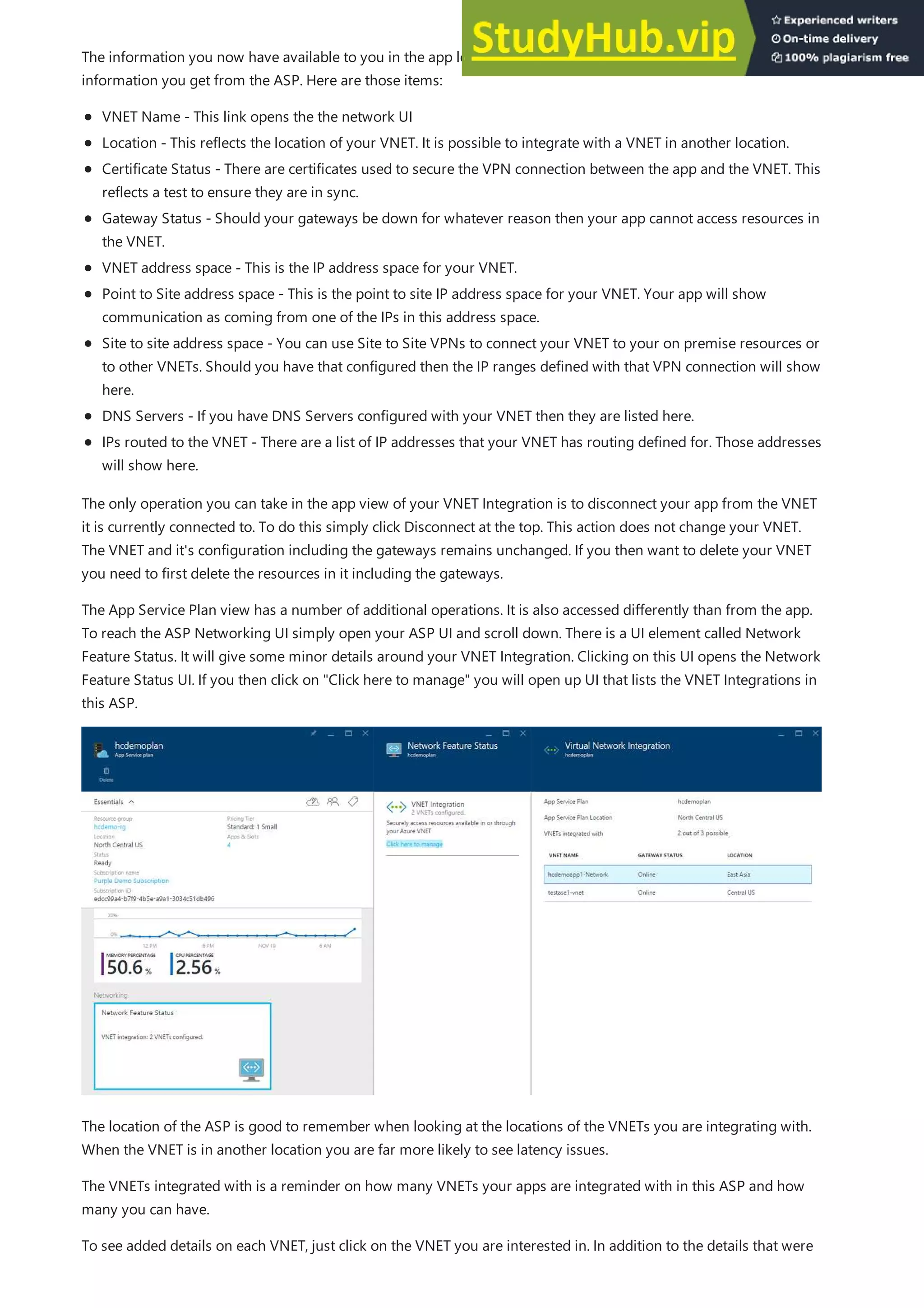 The information you now have available to you in the app level VNET Integration UI is the same as the detail
information you get from the ASP. Here are those items:
VNET Name - This link opens the the network UI
Location - This reflects the location of your VNET. It is possible to integrate with a VNET in another location.
Certificate Status - There are certificates used to secure the VPN connection between the app and the VNET. This
reflects a test to ensure they are in sync.
Gateway Status - Should your gateways be down for whatever reason then your app cannot access resources in
the VNET.
VNET address space - This is the IP address space for your VNET.
Point to Site address space - This is the point to site IP address space for your VNET. Your app will show
communication as coming from one of the IPs in this address space.
Site to site address space - You can use Site to Site VPNs to connect your VNET to your on premise resources or
to other VNETs. Should you have that configured then the IP ranges defined with that VPN connection will show
here.
DNS Servers - If you have DNS Servers configured with your VNET then they are listed here.
IPs routed to the VNET - There are a list of IP addresses that your VNET has routing defined for. Those addresses
will show here.
The only operation you can take in the app view of your VNET Integration is to disconnect your app from the VNET
it is currently connected to. To do this simply click Disconnect at the top. This action does not change your VNET.
The VNET and it's configuration including the gateways remains unchanged. If you then want to delete your VNET
you need to first delete the resources in it including the gateways.
The App Service Plan view has a number of additional operations. It is also accessed differently than from the app.
To reach the ASP Networking UI simply open your ASP UI and scroll down. There is a UI element called Network
Feature Status. It will give some minor details around your VNET Integration. Clicking on this UI opens the Network
Feature Status UI. If you then click on "Click here to manage" you will open up UI that lists the VNET Integrations in
this ASP.
The location of the ASP is good to remember when looking at the locations of the VNETs you are integrating with.
When the VNET is in another location you are far more likely to see latency issues.
The VNETs integrated with is a reminder on how many VNETs your apps are integrated with in this ASP and how
many you can have.
To see added details on each VNET, just click on the VNET you are interested in. In addition to the details that were
 