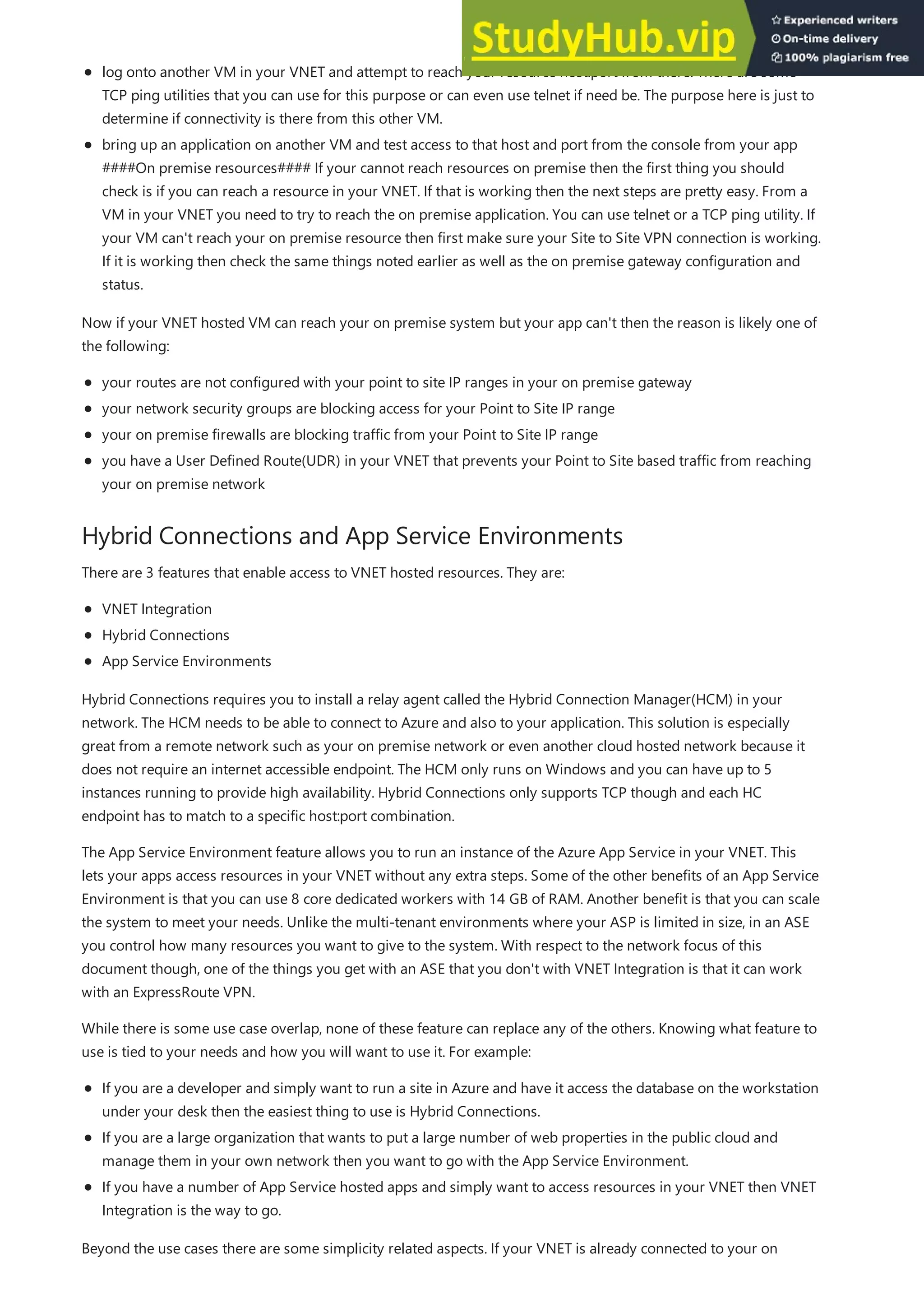 Hybrid Connections and App Service Environments
log onto another VM in your VNET and attempt to reach your resource host:port from there. There are some
TCP ping utilities that you can use for this purpose or can even use telnet if need be. The purpose here is just to
determine if connectivity is there from this other VM.
bring up an application on another VM and test access to that host and port from the console from your app
####On premise resources#### If your cannot reach resources on premise then the first thing you should
check is if you can reach a resource in your VNET. If that is working then the next steps are pretty easy. From a
VM in your VNET you need to try to reach the on premise application. You can use telnet or a TCP ping utility. If
your VM can't reach your on premise resource then first make sure your Site to Site VPN connection is working.
If it is working then check the same things noted earlier as well as the on premise gateway configuration and
status.
Now if your VNET hosted VM can reach your on premise system but your app can't then the reason is likely one of
the following:
your routes are not configured with your point to site IP ranges in your on premise gateway
your network security groups are blocking access for your Point to Site IP range
your on premise firewalls are blocking traffic from your Point to Site IP range
you have a User Defined Route(UDR) in your VNET that prevents your Point to Site based traffic from reaching
your on premise network
There are 3 features that enable access to VNET hosted resources. They are:
VNET Integration
Hybrid Connections
App Service Environments
Hybrid Connections requires you to install a relay agent called the Hybrid Connection Manager(HCM) in your
network. The HCM needs to be able to connect to Azure and also to your application. This solution is especially
great from a remote network such as your on premise network or even another cloud hosted network because it
does not require an internet accessible endpoint. The HCM only runs on Windows and you can have up to 5
instances running to provide high availability. Hybrid Connections only supports TCP though and each HC
endpoint has to match to a specific host:port combination.
The App Service Environment feature allows you to run an instance of the Azure App Service in your VNET. This
lets your apps access resources in your VNET without any extra steps. Some of the other benefits of an App Service
Environment is that you can use 8 core dedicated workers with 14 GB of RAM. Another benefit is that you can scale
the system to meet your needs. Unlike the multi-tenant environments where your ASP is limited in size, in an ASE
you control how many resources you want to give to the system. With respect to the network focus of this
document though, one of the things you get with an ASE that you don't with VNET Integration is that it can work
with an ExpressRoute VPN.
While there is some use case overlap, none of these feature can replace any of the others. Knowing what feature to
use is tied to your needs and how you will want to use it. For example:
If you are a developer and simply want to run a site in Azure and have it access the database on the workstation
under your desk then the easiest thing to use is Hybrid Connections.
If you are a large organization that wants to put a large number of web properties in the public cloud and
manage them in your own network then you want to go with the App Service Environment.
If you have a number of App Service hosted apps and simply want to access resources in your VNET then VNET
Integration is the way to go.
Beyond the use cases there are some simplicity related aspects. If your VNET is already connected to your on
 