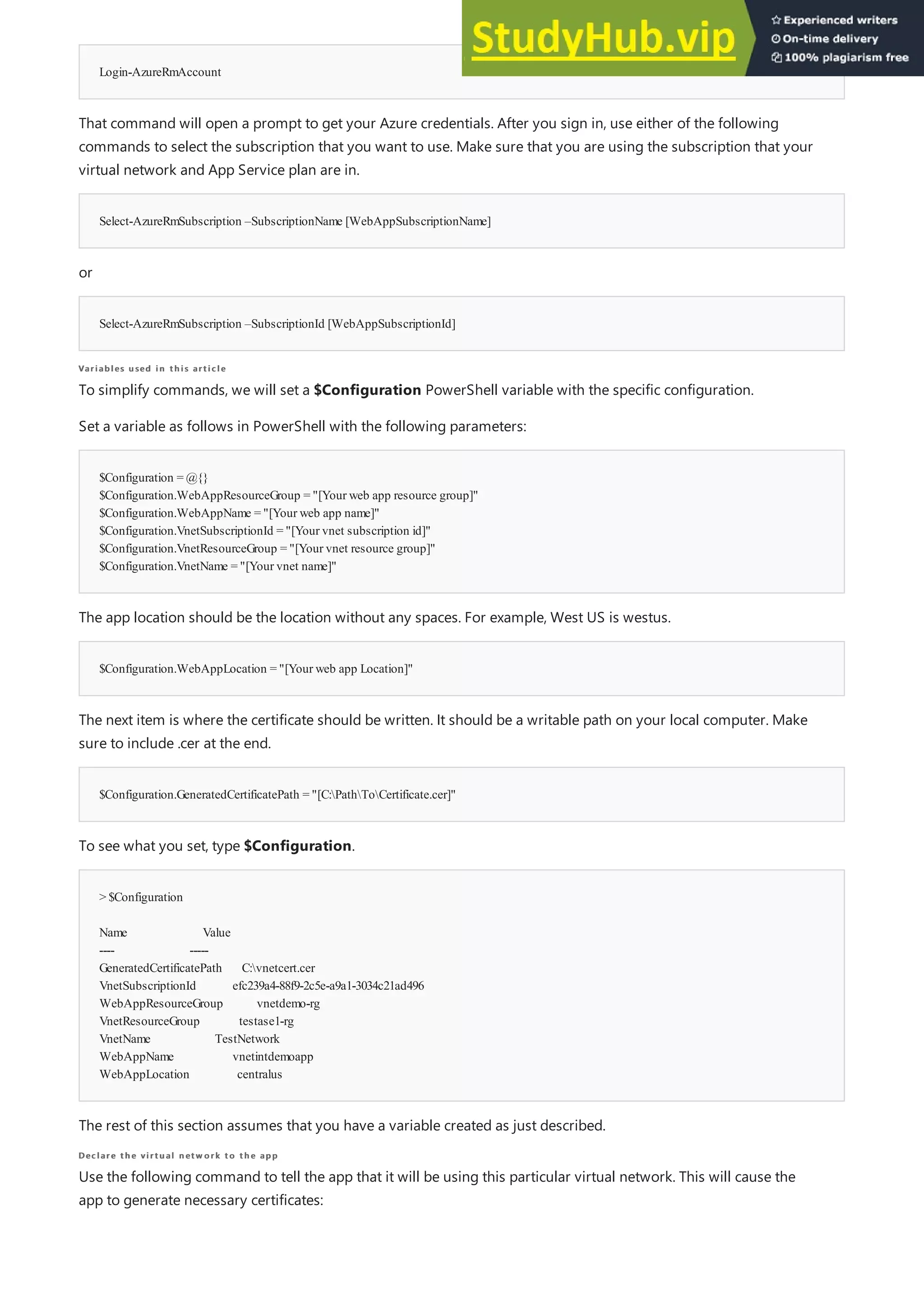 Login-AzureRmAccount
Select-AzureRmSubscription –SubscriptionName [WebAppSubscriptionName]
Select-AzureRmSubscription –SubscriptionId [WebAppSubscriptionId]
Variables used in this article
Variables used in this article
$Configuration = @{}
$Configuration.WebAppResourceGroup = "[Your web app resource group]"
$Configuration.WebAppName = "[Your web app name]"
$Configuration.VnetSubscriptionId = "[Your vnet subscription id]"
$Configuration.VnetResourceGroup = "[Your vnet resource group]"
$Configuration.VnetName = "[Your vnet name]"
$Configuration.WebAppLocation = "[Your web app Location]"
$Configuration.GeneratedCertificatePath = "[C:PathToCertificate.cer]"
> $Configuration
Name Value
---- -----
GeneratedCertificatePath C:vnetcert.cer
VnetSubscriptionId efc239a4-88f9-2c5e-a9a1-3034c21ad496
WebAppResourceGroup vnetdemo-rg
VnetResourceGroup testase1-rg
VnetName TestNetwork
WebAppName vnetintdemoapp
WebAppLocation centralus
Declare the virtual netw ork to the app
Declare the virtual netw ork to the app
That command will open a prompt to get your Azure credentials. After you sign in, use either of the following
commands to select the subscription that you want to use. Make sure that you are using the subscription that your
virtual network and App Service plan are in.
or
To simplify commands, we will set a $Configuration PowerShell variable with the specific configuration.
Set a variable as follows in PowerShell with the following parameters:
The app location should be the location without any spaces. For example, West US is westus.
The next item is where the certificate should be written. It should be a writable path on your local computer. Make
sure to include .cer at the end.
To see what you set, type $Configuration.
The rest of this section assumes that you have a variable created as just described.
Use the following command to tell the app that it will be using this particular virtual network. This will cause the
app to generate necessary certificates:
 