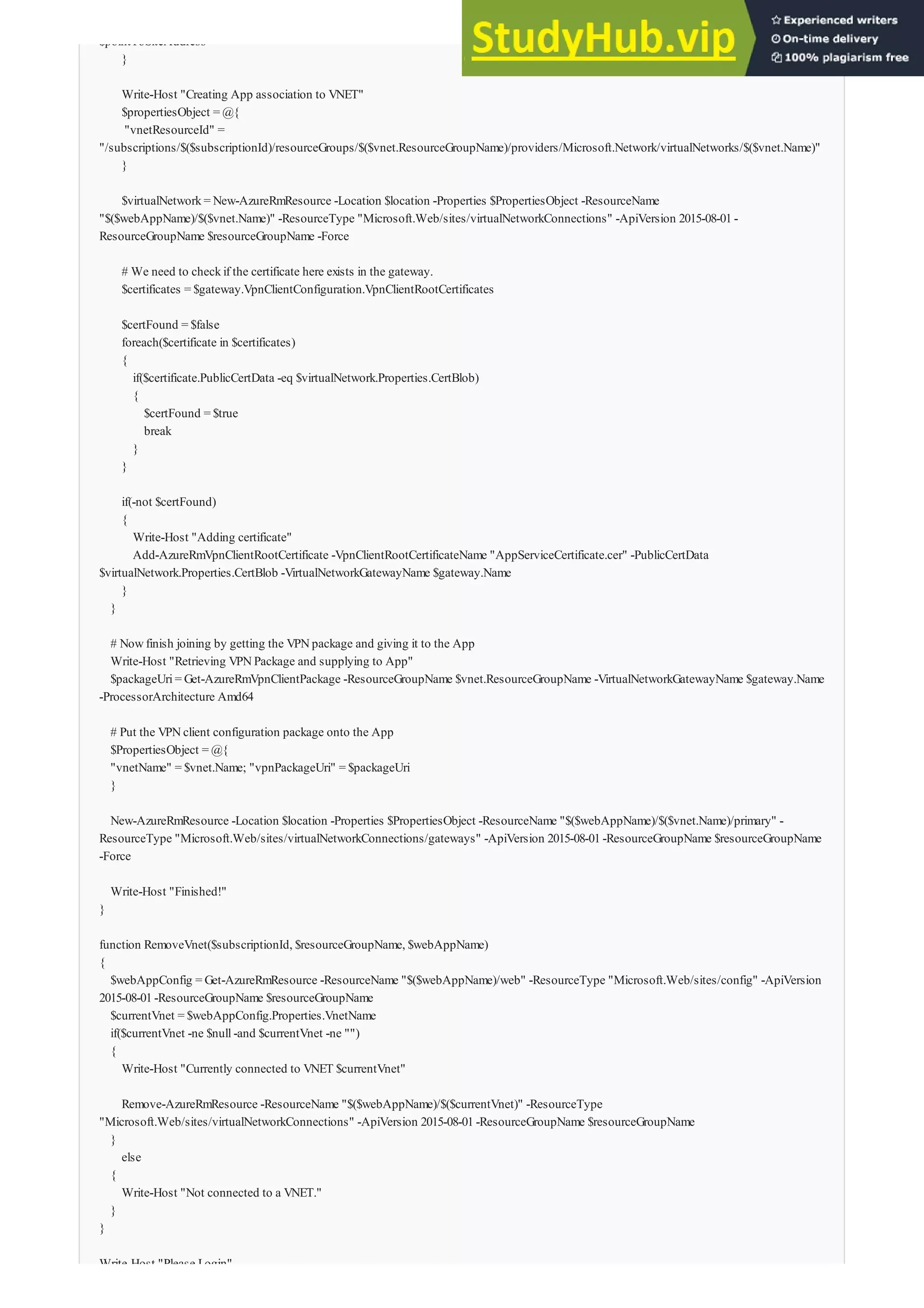$pointToSiteAddress
}
Write-Host "Creating App association to VNET"
$propertiesObject = @{
"vnetResourceId" =
"/subscriptions/$($subscriptionId)/resourceGroups/$($vnet.ResourceGroupName)/providers/Microsoft.Network/virtualNetworks/$($vnet.Name)"
}
$virtualNetwork= New-AzureRmResource -Location $location -Properties $PropertiesObject -ResourceName
"$($webAppName)/$($vnet.Name)" -ResourceType "Microsoft.Web/sites/virtualNetworkConnections" -ApiVersion 2015-08-01-
ResourceGroupName $resourceGroupName -Force
# We need to checkif the certificate here exists in the gateway.
$certificates = $gateway.VpnClientConfiguration.VpnClientRootCertificates
$certFound = $false
foreach($certificate in $certificates)
{
if($certificate.PublicCertData -eq $virtualNetwork.Properties.CertBlob)
{
$certFound = $true
break
}
}
if(-not $certFound)
{
Write-Host "Adding certificate"
Add-AzureRmVpnClientRootCertificate -VpnClientRootCertificateName "AppServiceCertificate.cer" -PublicCertData
$virtualNetwork.Properties.CertBlob -VirtualNetworkGatewayName $gateway.Name
}
}
# Nowfinish joining by getting the VPNpackage and giving it to the App
Write-Host "Retrieving VPNPackage and supplying to App"
$packageUri= Get-AzureRmVpnClientPackage -ResourceGroupName $vnet.ResourceGroupName -VirtualNetworkGatewayName $gateway.Name
-ProcessorArchitecture Amd64
# Put the VPNclient configuration package onto the App
$PropertiesObject = @{
"vnetName" = $vnet.Name; "vpnPackageUri" = $packageUri
}
New-AzureRmResource -Location $location -Properties $PropertiesObject -ResourceName "$($webAppName)/$($vnet.Name)/primary" -
ResourceType "Microsoft.Web/sites/virtualNetworkConnections/gateways" -ApiVersion 2015-08-01-ResourceGroupName $resourceGroupName
-Force
Write-Host "Finished!"
}
function RemoveVnet($subscriptionId, $resourceGroupName, $webAppName)
{
$webAppConfig = Get-AzureRmResource -ResourceName "$($webAppName)/web" -ResourceType "Microsoft.Web/sites/config" -ApiVersion
2015-08-01-ResourceGroupName $resourceGroupName
$currentVnet = $webAppConfig.Properties.VnetName
if($currentVnet -ne $null-and $currentVnet -ne "")
{
Write-Host "Currently connected to VNET $currentVnet"
Remove-AzureRmResource -ResourceName "$($webAppName)/$($currentVnet)" -ResourceType
"Microsoft.Web/sites/virtualNetworkConnections" -ApiVersion 2015-08-01-ResourceGroupName $resourceGroupName
}
else
{
Write-Host "Not connected to a VNET."
}
}
Write-Host "Please Login"
 