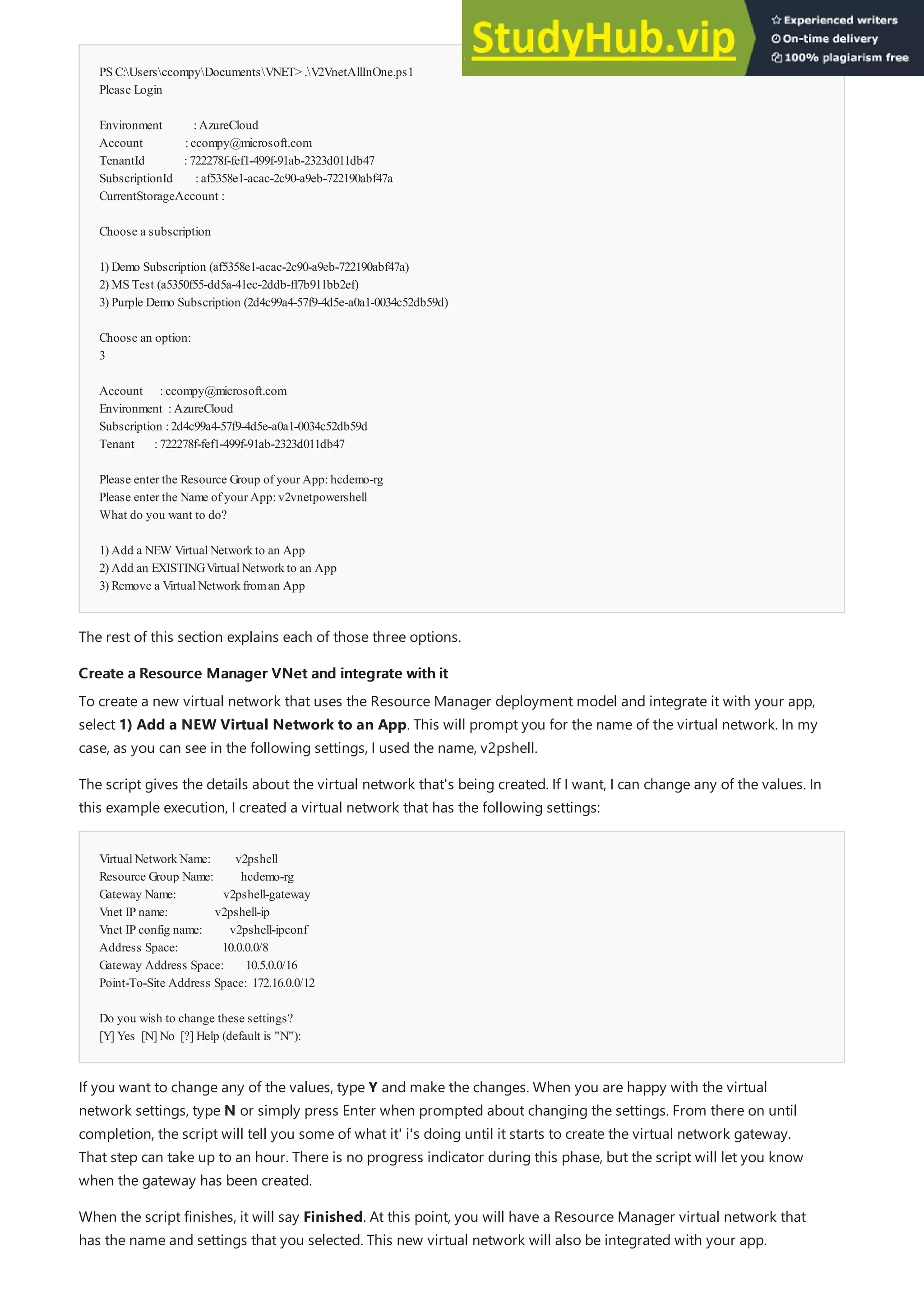 PS C:UsersccompyDocumentsVNET> .V2VnetAllInOne.ps1
Please Login
Environment :AzureCloud
Account :ccompy@microsoft.com
TenantId :722278f-fef1-499f-91ab-2323d011db47
SubscriptionId :af5358e1-acac-2c90-a9eb-722190abf47a
CurrentStorageAccount :
Choose a subscription
1) Demo Subscription (af5358e1-acac-2c90-a9eb-722190abf47a)
2) MS Test (a5350f55-dd5a-41ec-2ddb-ff7b911bb2ef)
3) Purple Demo Subscription (2d4c99a4-57f9-4d5e-a0a1-0034c52db59d)
Choose an option:
3
Account :ccompy@microsoft.com
Environment :AzureCloud
Subscription :2d4c99a4-57f9-4d5e-a0a1-0034c52db59d
Tenant :722278f-fef1-499f-91ab-2323d011db47
Please enter the Resource Group of your App:hcdemo-rg
Please enter the Name of your App:v2vnetpowershell
What do you want to do?
1) Add a NEW VirtualNetworkto an App
2) Add an EXISTINGVirtualNetworkto an App
3) Remove a VirtualNetworkfroman App
Create a Resource Manager VNet and integrate with it
Create a Resource Manager VNet and integrate with it
VirtualNetworkName: v2pshell
Resource Group Name: hcdemo-rg
Gateway Name: v2pshell-gateway
Vnet IP name: v2pshell-ip
Vnet IP config name: v2pshell-ipconf
Address Space: 10.0.0.0/8
Gateway Address Space: 10.5.0.0/16
Point-To-Site Address Space: 172.16.0.0/12
Do you wish to change these settings?
[Y] Yes [N] No [?] Help (default is "N"):
The rest of this section explains each of those three options.
To create a new virtual network that uses the Resource Manager deployment model and integrate it with your app,
select 1) Add a NEW Virtual Network to an App. This will prompt you for the name of the virtual network. In my
case, as you can see in the following settings, I used the name, v2pshell.
The script gives the details about the virtual network that's being created. If I want, I can change any of the values. In
this example execution, I created a virtual network that has the following settings:
If you want to change any of the values, type Y and make the changes. When you are happy with the virtual
network settings, type N or simply press Enter when prompted about changing the settings. From there on until
completion, the script will tell you some of what it' i's doing until it starts to create the virtual network gateway.
That step can take up to an hour. There is no progress indicator during this phase, but the script will let you know
when the gateway has been created.
When the script finishes, it will say Finished. At this point, you will have a Resource Manager virtual network that
has the name and settings that you selected. This new virtual network will also be integrated with your app.
 