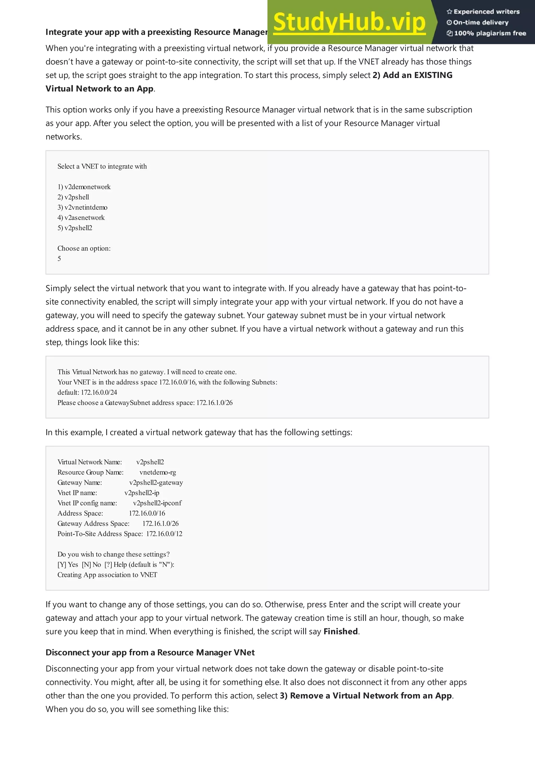 Integrate your app with a preexisting Resource Manager VNet
Integrate your app with a preexisting Resource Manager VNet
Select a VNET to integrate with
1) v2demonetwork
2) v2pshell
3) v2vnetintdemo
4) v2asenetwork
5) v2pshell2
Choose an option:
5
This VirtualNetworkhas no gateway. I willneed to create one.
Your VNET is in the address space 172.16.0.0/16, with the following Subnets:
default:172.16.0.0/24
Please choose a GatewaySubnet address space:172.16.1.0/26
VirtualNetworkName: v2pshell2
Resource Group Name: vnetdemo-rg
Gateway Name: v2pshell2-gateway
Vnet IP name: v2pshell2-ip
Vnet IP config name: v2pshell2-ipconf
Address Space: 172.16.0.0/16
Gateway Address Space: 172.16.1.0/26
Point-To-Site Address Space: 172.16.0.0/12
Do you wish to change these settings?
[Y] Yes [N] No [?] Help (default is "N"):
Creating App association to VNET
Disconnect your app from a Resource Manager VNet
Disconnect your app from a Resource Manager VNet
When you're integrating with a preexisting virtual network, if you provide a Resource Manager virtual network that
doesn’t have a gateway or point-to-site connectivity, the script will set that up. If the VNET already has those things
set up, the script goes straight to the app integration. To start this process, simply select 2) Add an EXISTING
Virtual Network to an App.
This option works only if you have a preexisting Resource Manager virtual network that is in the same subscription
as your app. After you select the option, you will be presented with a list of your Resource Manager virtual
networks.
Simply select the virtual network that you want to integrate with. If you already have a gateway that has point-to-
site connectivity enabled, the script will simply integrate your app with your virtual network. If you do not have a
gateway, you will need to specify the gateway subnet. Your gateway subnet must be in your virtual network
address space, and it cannot be in any other subnet. If you have a virtual network without a gateway and run this
step, things look like this:
In this example, I created a virtual network gateway that has the following settings:
If you want to change any of those settings, you can do so. Otherwise, press Enter and the script will create your
gateway and attach your app to your virtual network. The gateway creation time is still an hour, though, so make
sure you keep that in mind. When everything is finished, the script will say Finished.
Disconnecting your app from your virtual network does not take down the gateway or disable point-to-site
connectivity. You might, after all, be using it for something else. It also does not disconnect it from any other apps
other than the one you provided. To perform this action, select 3) Remove a Virtual Network from an App.
When you do so, you will see something like this:
 