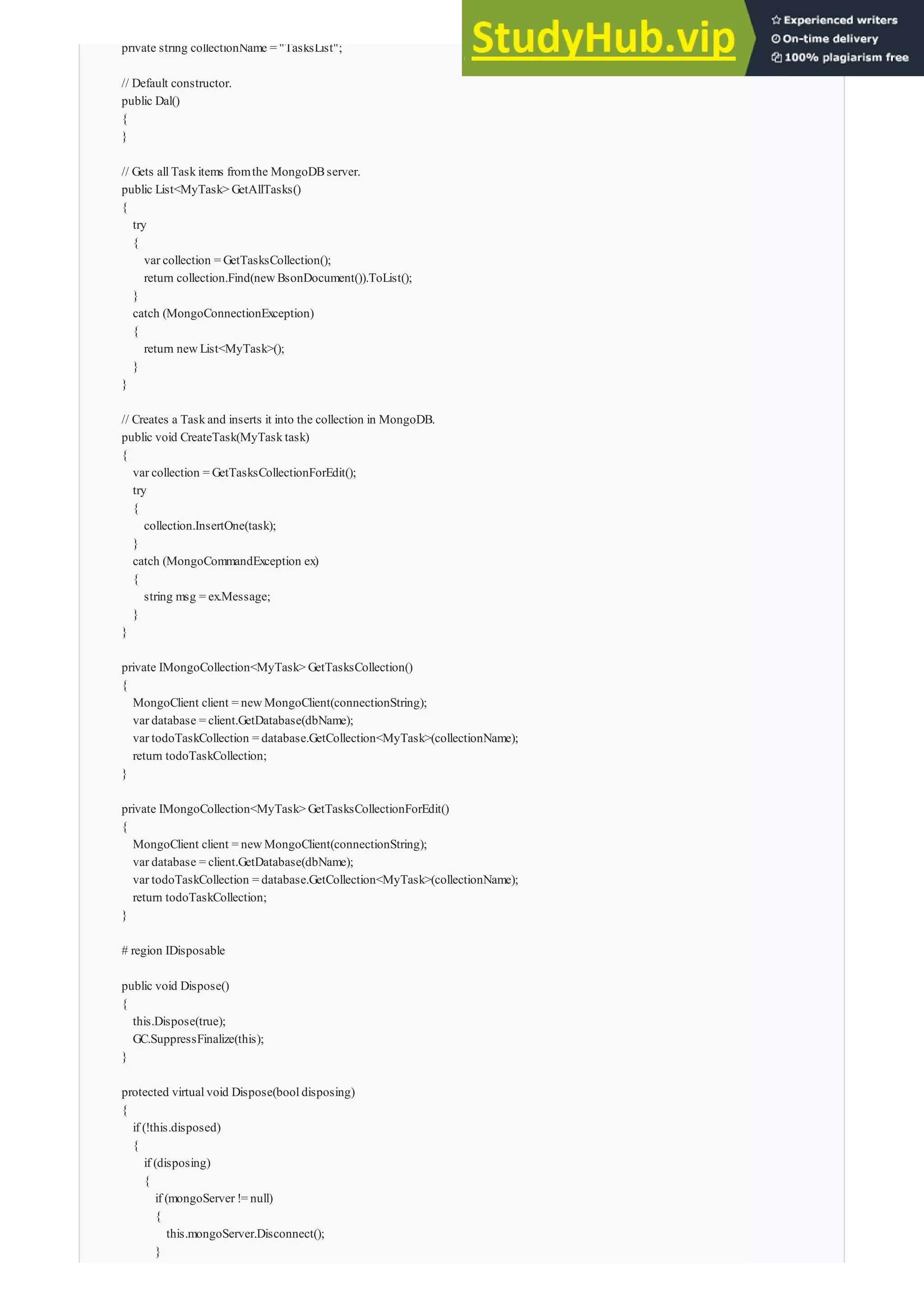 private string collectionName = "TasksList";
// Default constructor.
public Dal()
{
}
// Gets allTaskitems fromthe MongoDBserver.
public List<MyTask> GetAllTasks()
{
try
{
var collection = GetTasksCollection();
return collection.Find(newBsonDocument()).ToList();
}
catch (MongoConnectionException)
{
return newList<MyTask>();
}
}
// Creates a Taskand inserts it into the collection in MongoDB.
public void CreateTask(MyTasktask)
{
var collection = GetTasksCollectionForEdit();
try
{
collection.InsertOne(task);
}
catch (MongoCommandException ex)
{
string msg = ex.Message;
}
}
private IMongoCollection<MyTask> GetTasksCollection()
{
MongoClient client = newMongoClient(connectionString);
var database = client.GetDatabase(dbName);
var todoTaskCollection = database.GetCollection<MyTask>(collectionName);
return todoTaskCollection;
}
private IMongoCollection<MyTask> GetTasksCollectionForEdit()
{
MongoClient client = newMongoClient(connectionString);
var database = client.GetDatabase(dbName);
var todoTaskCollection = database.GetCollection<MyTask>(collectionName);
return todoTaskCollection;
}
# region IDisposable
public void Dispose()
{
this.Dispose(true);
GC.SuppressFinalize(this);
}
protected virtualvoid Dispose(booldisposing)
{
if (!this.disposed)
{
if (disposing)
{
if (mongoServer != null)
{
this.mongoServer.Disconnect();
}
}
 