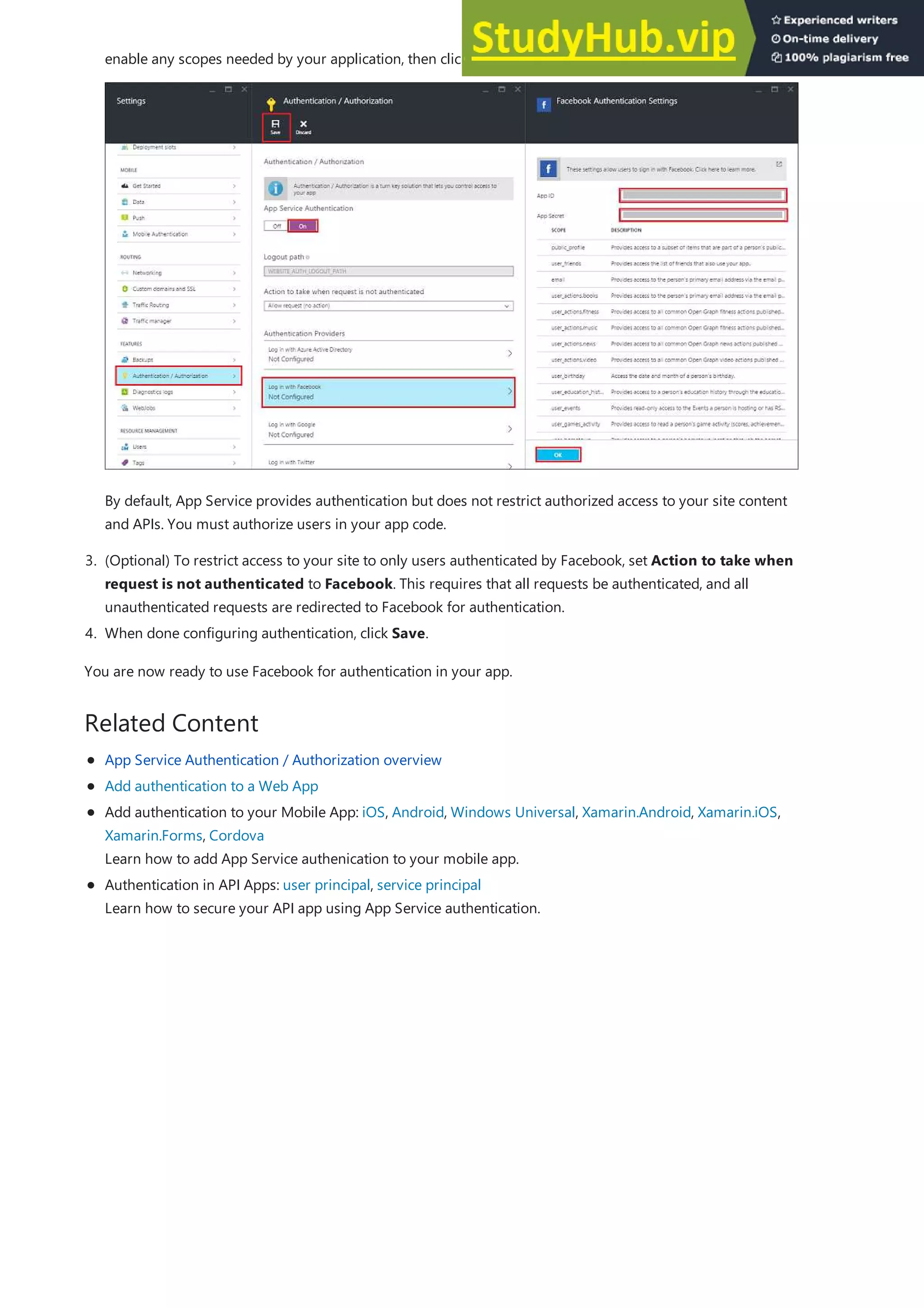 Related Content
3. (Optional) To restrict access to your site to only users authenticated by Facebook, set Action to take when
request is not authenticated to Facebook. This requires that all requests be authenticated, and all
unauthenticated requests are redirected to Facebook for authentication.
4. When done configuring authentication, click Save.
enable any scopes needed by your application, then click OK.
By default, App Service provides authentication but does not restrict authorized access to your site content
and APIs. You must authorize users in your app code.
You are now ready to use Facebook for authentication in your app.
App Service Authentication / Authorization overview
Add authentication to a Web App
Add authentication to your Mobile App: iOS, Android, Windows Universal, Xamarin.Android, Xamarin.iOS,
Xamarin.Forms, Cordova
Learn how to add App Service authenication to your mobile app.
Authentication in API Apps: user principal, service principal
Learn how to secure your API app using App Service authentication.
 