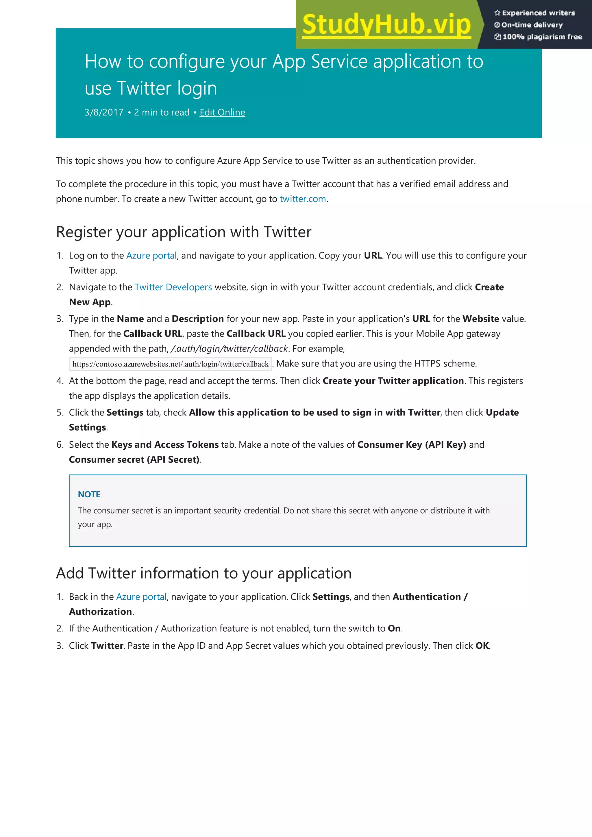 How to configure your App Service application to
use Twitter login
3/8/2017 • 2 min to read • Edit Online
Register your application with Twitter
Add Twitter information to your application
This topic shows you how to configure Azure App Service to use Twitter as an authentication provider.
To complete the procedure in this topic, you must have a Twitter account that has a verified email address and
phone number. To create a new Twitter account, go to twitter.com.
1. Log on to the Azure portal, and navigate to your application. Copy your URL. You will use this to configure your
Twitter app.
2. Navigate to the Twitter Developers website, sign in with your Twitter account credentials, and click Create
New App.
3. Type in the Name and a Description for your new app. Paste in your application's URL for the Website value.
Then, for the Callback URL, paste the Callback URL you copied earlier. This is your Mobile App gateway
appended with the path, /.auth/login/twitter/callback. For example,
https://contoso.azurewebsites.net/.auth/login/twitter/callback . Make sure that you are using the HTTPS scheme.
4. At the bottom the page, read and accept the terms. Then click Create your Twitter application. This registers
the app displays the application details.
5. Click the Settings tab, check Allow this application to be used to sign in with Twitter, then click Update
Settings.
NOTE
NOTE
6. Select the Keys and Access Tokens tab. Make a note of the values of Consumer Key (API Key) and
Consumer secret (API Secret).
The consumer secret is an important security credential. Do not share this secret with anyone or distribute it with
your app.
1. Back in the Azure portal, navigate to your application. Click Settings, and then Authentication /
Authorization.
2. If the Authentication / Authorization feature is not enabled, turn the switch to On.
3. Click Twitter. Paste in the App ID and App Secret values which you obtained previously. Then click OK.
 