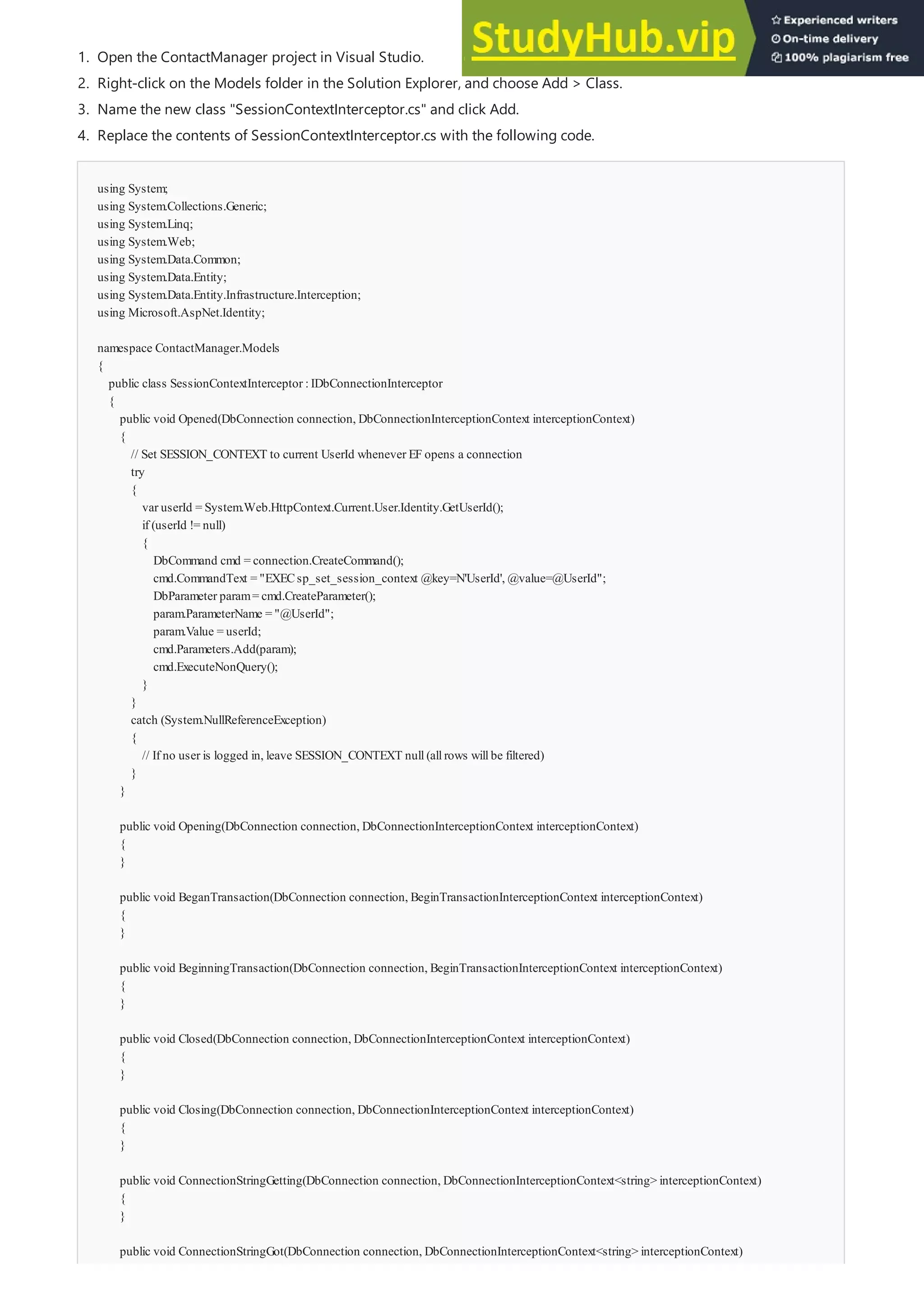 using System;
using System.Collections.Generic;
using System.Linq;
using System.Web;
using System.Data.Common;
using System.Data.Entity;
using System.Data.Entity.Infrastructure.Interception;
using Microsoft.AspNet.Identity;
namespace ContactManager.Models
{
public class SessionContextInterceptor :IDbConnectionInterceptor
{
public void Opened(DbConnection connection, DbConnectionInterceptionContext interceptionContext)
{
// Set SESSION_CONTEXT to current UserId whenever EF opens a connection
try
{
var userId = System.Web.HttpContext.Current.User.Identity.GetUserId();
if (userId != null)
{
DbCommand cmd = connection.CreateCommand();
cmd.CommandText = "EXECsp_set_session_context @key=N'UserId', @value=@UserId";
DbParameter param= cmd.CreateParameter();
param.ParameterName = "@UserId";
param.Value = userId;
cmd.Parameters.Add(param);
cmd.ExecuteNonQuery();
}
}
catch (System.NullReferenceException)
{
// If no user is logged in, leave SESSION_CONTEXT null(allrows willbe filtered)
}
}
public void Opening(DbConnection connection, DbConnectionInterceptionContext interceptionContext)
{
}
public void BeganTransaction(DbConnection connection, BeginTransactionInterceptionContext interceptionContext)
{
}
public void BeginningTransaction(DbConnection connection, BeginTransactionInterceptionContext interceptionContext)
{
}
public void Closed(DbConnection connection, DbConnectionInterceptionContext interceptionContext)
{
}
public void Closing(DbConnection connection, DbConnectionInterceptionContext interceptionContext)
{
}
public void ConnectionStringGetting(DbConnection connection, DbConnectionInterceptionContext<string> interceptionContext)
{
}
public void ConnectionStringGot(DbConnection connection, DbConnectionInterceptionContext<string> interceptionContext)
{
1. Open the ContactManager project in Visual Studio.
2. Right-click on the Models folder in the Solution Explorer, and choose Add > Class.
3. Name the new class "SessionContextInterceptor.cs" and click Add.
4. Replace the contents of SessionContextInterceptor.cs with the following code.
 
