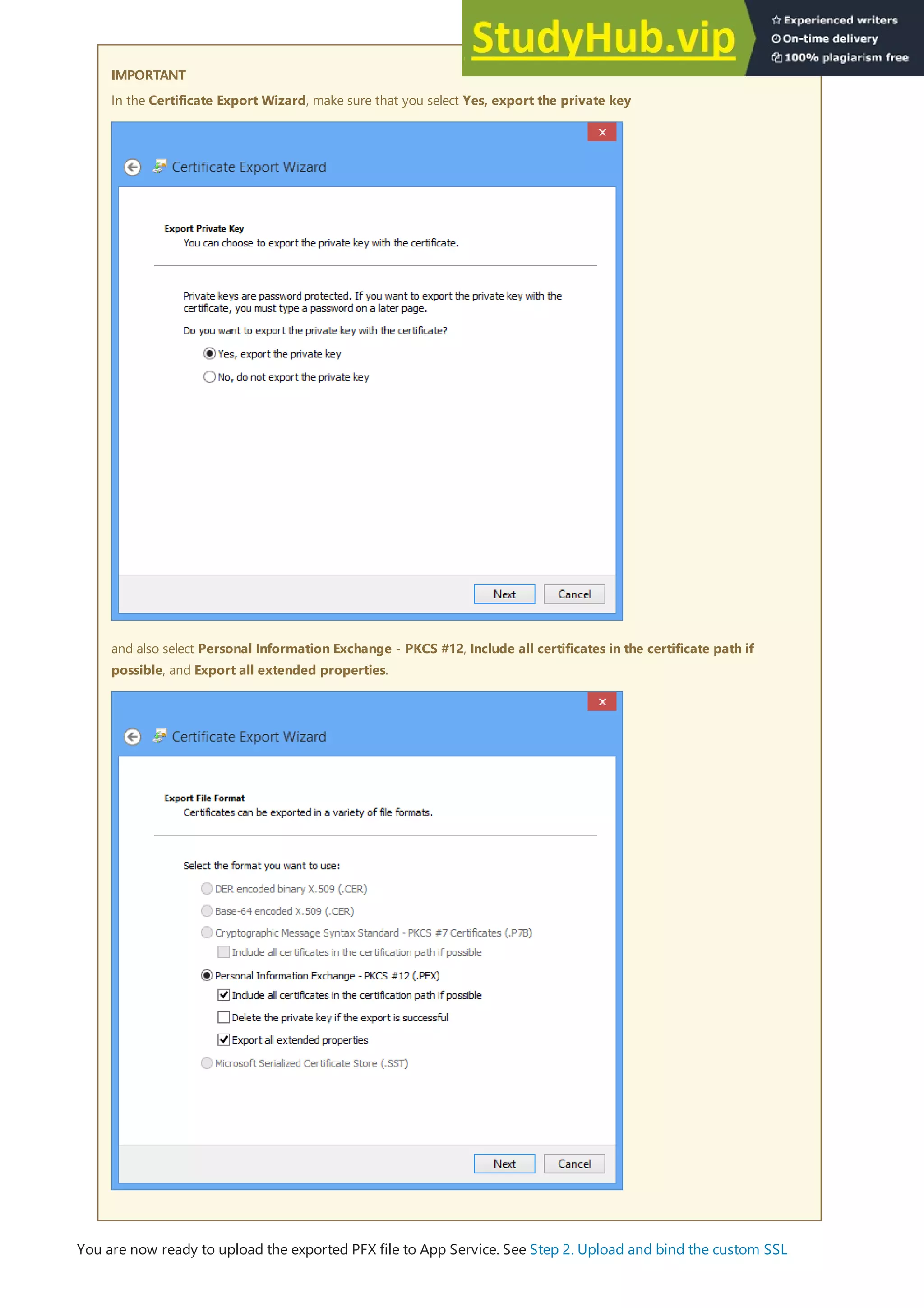 IMPORTANT
IMPORTANT
In the Certificate Export Wizard, make sure that you select Yes, export the private key
and also select Personal Information Exchange - PKCS #12, Include all certificates in the certificate path if
possible, and Export all extended properties.
You are now ready to upload the exported PFX file to App Service. See Step 2. Upload and bind the custom SSL
 