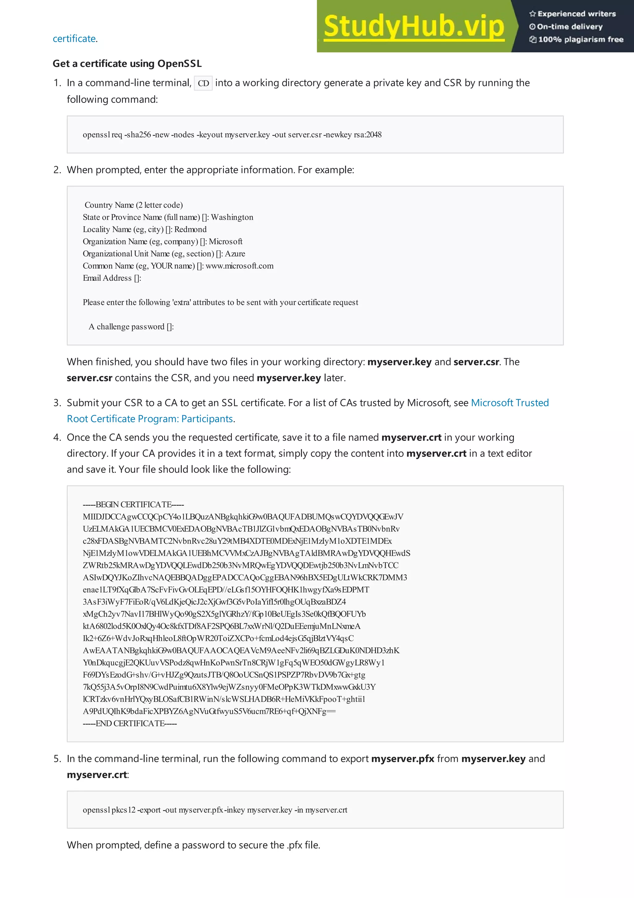 Get a certificate using OpenSSL
Get a certificate using OpenSSL
certificate.
opensslreq -sha256-new-nodes -keyout myserver.key -out server.csr -newkey rsa:2048
Country Name (2letter code)
State or Province Name (fullname) []:Washington
Locality Name (eg, city) []:Redmond
Organization Name (eg, company) []:Microsoft
OrganizationalUnit Name (eg, section) []:Azure
Common Name (eg, YOURname) []:www.microsoft.com
EmailAddress []:
Please enter the following 'extra' attributes to be sent with your certificate request
A challenge password []:
3. Submit your CSR to a CA to get an SSL certificate. For a list of CAs trusted by Microsoft, see Microsoft Trusted
Root Certificate Program: Participants.
-----BEGINCERTIFICATE-----
MIIDJDCCAgwCCQCpCY4o1LBQuzANBgkqhkiG9w0BAQUFADBUMQswCQYDVQQGEwJV
UzELMAkGA1UECBMCV0ExEDAOBgNVBAcTB1JlZG1vbmQxEDAOBgNVBAsTB0NvbnRv
c28xFDASBgNVBAMTC2NvbnRvc28uY29tMB4XDTE0MDExNjE1MzIyM1oXDTE1MDEx
NjE1MzIyM1owVDELMAkGA1UEBhMCVVMxCzAJBgNVBAgTAldBMRAwDgYDVQQHEwdS
ZWRtb25kMRAwDgYDVQQLEwdDb250b3NvMRQwEgYDVQQDEwtjb250b3NvLmNvbTCC
ASIwDQYJKoZIhvcNAQEBBQADggEPADCCAQoCggEBAN96hBX5EDgULtWkCRK7DMM3
enae1LT9fXqGlbA7ScFvFivGvOLEqEPD//eLGsf15OYHFOQHK1hwgyfXa9sEDPMT
3AsF3iWyF7FiEoR/qV6LdKjeQicJ2cXjGwf3G5vPoIaYifI5r0lhgOUqBxzaBDZ4
xMgCh2yv7NavI17BHlWyQo90gS2X5glYGRhzY/fGp10BeUEgIs3Se0kQfBQOFUYb
ktA6802lod5K0OxlQy4Oc8kfxTDf8AF2SPQ6BL7xxWrNl/Q2DuEEemjuMnLNxmeA
Ik2+6Z6+WdvJoRxqHhleoL8ftOpWR20ToiZXCPo+fcmLod4ejsG5qjBlztVY4qsC
AwEAATANBgkqhkiG9w0BAQUFAAOCAQEAVcM9AeeNFv2li69qBZLGDuK0NDHD3zhK
Y0nDkqucgjE2QKUuvVSPodz8qwHnKoPwnSrTn8CRjW1gFq5qWEO50dGWgyLR8Wy1
F69DYsEzodG+shv/G+vHJZg9QzutsJTB/Q8OoUCSnQS1PSPZP7RbvDV9b7Gx+gtg
7kQ55j3A5vOrpI8N9CwdPuimtu6X8Ylw9ejWZsnyy0FMeOPpK3WTkDMxwwGxkU3Y
lCRTzkv6vnHrlYQxyBLOSafCB1RWinN/slcWSLHADB6R+HeMiVKkFpooT+ghtii1
A9PdUQIhK9bdaFicXPBYZ6AgNVuGtfwyuS5V6ucm7RE6+qf+QjXNFg==
-----ENDCERTIFICATE-----
opensslpkcs12-export -out myserver.pfx-inkey myserver.key -in myserver.crt
1. In a command-line terminal, CD into a working directory generate a private key and CSR by running the
following command:
2. When prompted, enter the appropriate information. For example:
When finished, you should have two files in your working directory: myserver.key and server.csr. The
server.csr contains the CSR, and you need myserver.key later.
4. Once the CA sends you the requested certificate, save it to a file named myserver.crt in your working
directory. If your CA provides it in a text format, simply copy the content into myserver.crt in a text editor
and save it. Your file should look like the following:
5. In the command-line terminal, run the following command to export myserver.pfx from myserver.key and
myserver.crt:
When prompted, define a password to secure the .pfx file.
 
