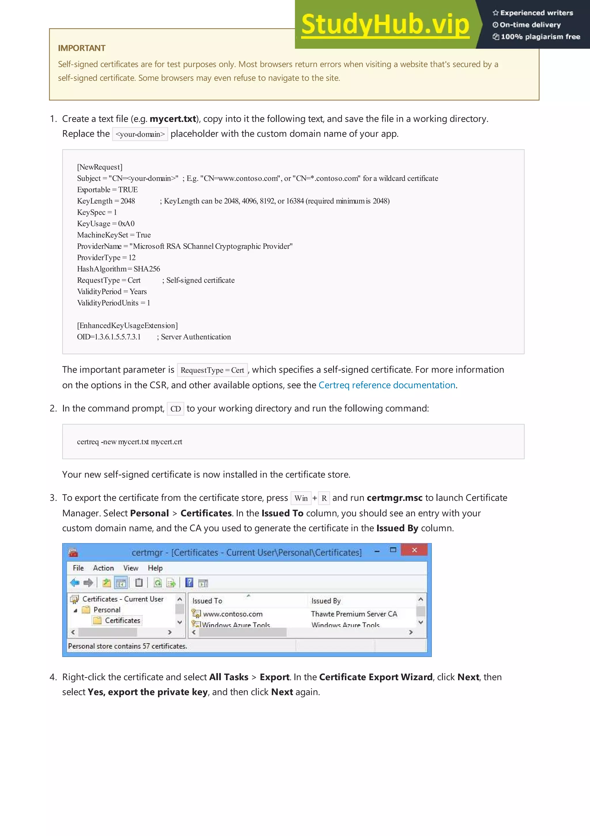 IMPORTANT
IMPORTANT
Self-signed certificates are for test purposes only. Most browsers return errors when visiting a website that's secured by a
self-signed certificate. Some browsers may even refuse to navigate to the site.
[NewRequest]
Subject = "CN=<your-domain>" ; E.g. "CN=www.contoso.com", or "CN=*.contoso.com" for a wildcard certificate
Exportable = TRUE
KeyLength = 2048 ; KeyLength can be 2048, 4096, 8192, or 16384(required minimumis 2048)
KeySpec = 1
KeyUsage = 0xA0
MachineKeySet = True
ProviderName = "Microsoft RSA SChannelCryptographic Provider"
ProviderType = 12
HashAlgorithm= SHA256
RequestType = Cert ; Self-signed certificate
ValidityPeriod = Years
ValidityPeriodUnits = 1
[EnhancedKeyUsageExtension]
OID=1.3.6.1.5.5.7.3.1 ; Server Authentication
certreq -newmycert.txt mycert.crt
1. Create a text file (e.g. mycert.txt), copy into it the following text, and save the file in a working directory.
Replace the <your-domain> placeholder with the custom domain name of your app.
The important parameter is RequestType = Cert , which specifies a self-signed certificate. For more information
on the options in the CSR, and other available options, see the Certreq reference documentation.
2. In the command prompt, CD to your working directory and run the following command:
Your new self-signed certificate is now installed in the certificate store.
3. To export the certificate from the certificate store, press Win + R and run certmgr.msc to launch Certificate
Manager. Select Personal > Certificates. In the Issued To column, you should see an entry with your
custom domain name, and the CA you used to generate the certificate in the Issued By column.
4. Right-click the certificate and select All Tasks > Export. In the Certificate Export Wizard, click Next, then
select Yes, export the private key, and then click Next again.
 