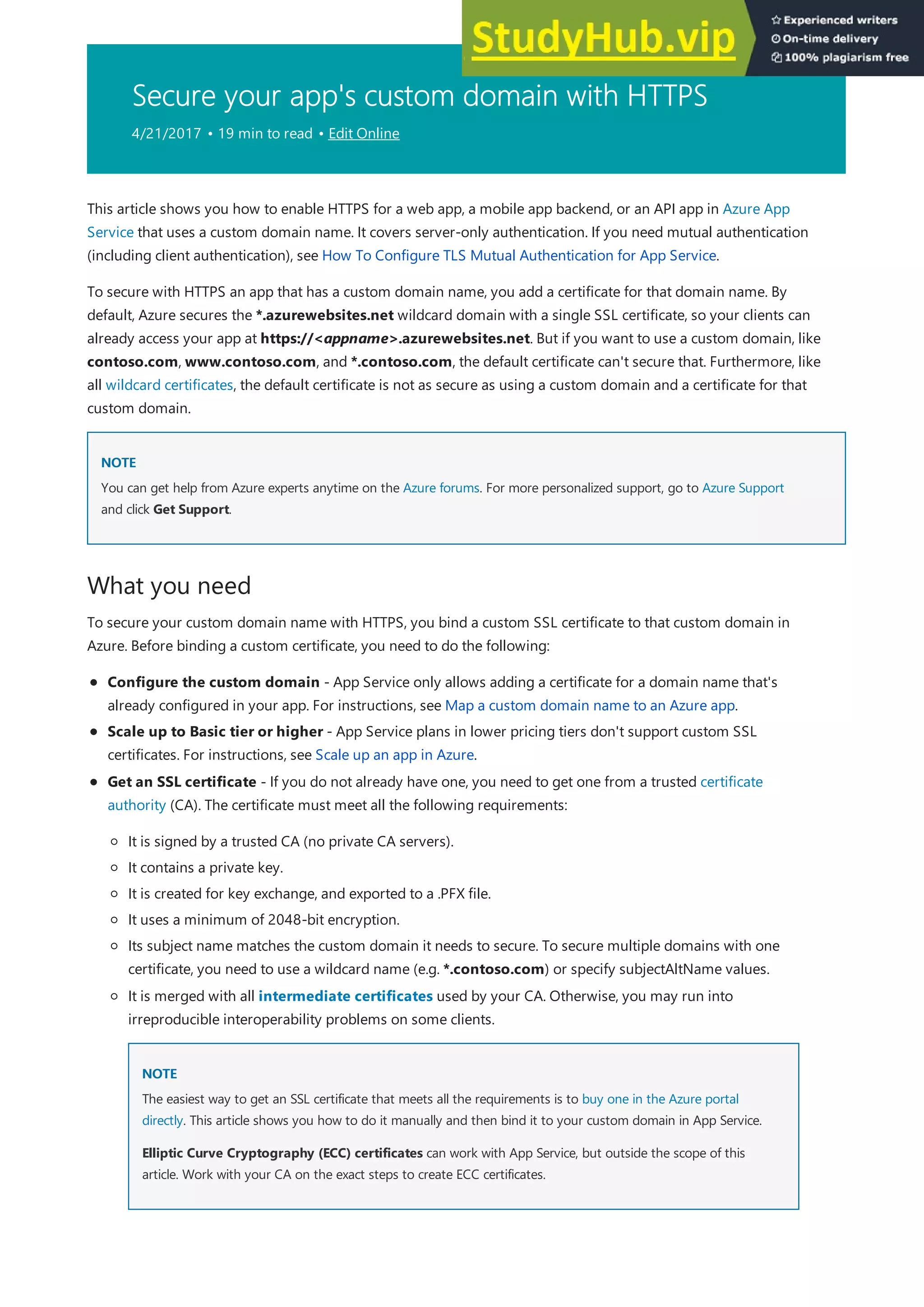 Secure your app's custom domain with HTTPS
4/21/2017 • 19 min to read • Edit Online
NOTE
NOTE
What you need
This article shows you how to enable HTTPS for a web app, a mobile app backend, or an API app in Azure App
Service that uses a custom domain name. It covers server-only authentication. If you need mutual authentication
(including client authentication), see How To Configure TLS Mutual Authentication for App Service.
To secure with HTTPS an app that has a custom domain name, you add a certificate for that domain name. By
default, Azure secures the *.azurewebsites.net wildcard domain with a single SSL certificate, so your clients can
already access your app at https://<appname>.azurewebsites.net. But if you want to use a custom domain, like
contoso.com, www.contoso.com, and *.contoso.com, the default certificate can't secure that. Furthermore, like
all wildcard certificates, the default certificate is not as secure as using a custom domain and a certificate for that
custom domain.
You can get help from Azure experts anytime on the Azure forums. For more personalized support, go to Azure Support
and click Get Support.
To secure your custom domain name with HTTPS, you bind a custom SSL certificate to that custom domain in
Azure. Before binding a custom certificate, you need to do the following:
Configure the custom domain - App Service only allows adding a certificate for a domain name that's
already configured in your app. For instructions, see Map a custom domain name to an Azure app.
Scale up to Basic tier or higher - App Service plans in lower pricing tiers don't support custom SSL
certificates. For instructions, see Scale up an app in Azure.
Get an SSL certificate - If you do not already have one, you need to get one from a trusted certificate
authority (CA). The certificate must meet all the following requirements:
It is signed by a trusted CA (no private CA servers).
It contains a private key.
It is created for key exchange, and exported to a .PFX file.
It uses a minimum of 2048-bit encryption.
Its subject name matches the custom domain it needs to secure. To secure multiple domains with one
certificate, you need to use a wildcard name (e.g. *.contoso.com) or specify subjectAltName values.
NOTE
NOTE
It is merged with all intermediate certificates used by your CA. Otherwise, you may run into
irreproducible interoperability problems on some clients.
The easiest way to get an SSL certificate that meets all the requirements is to buy one in the Azure portal
directly. This article shows you how to do it manually and then bind it to your custom domain in App Service.
Elliptic Curve Cryptography (ECC) certificates can work with App Service, but outside the scope of this
article. Work with your CA on the exact steps to create ECC certificates.
 