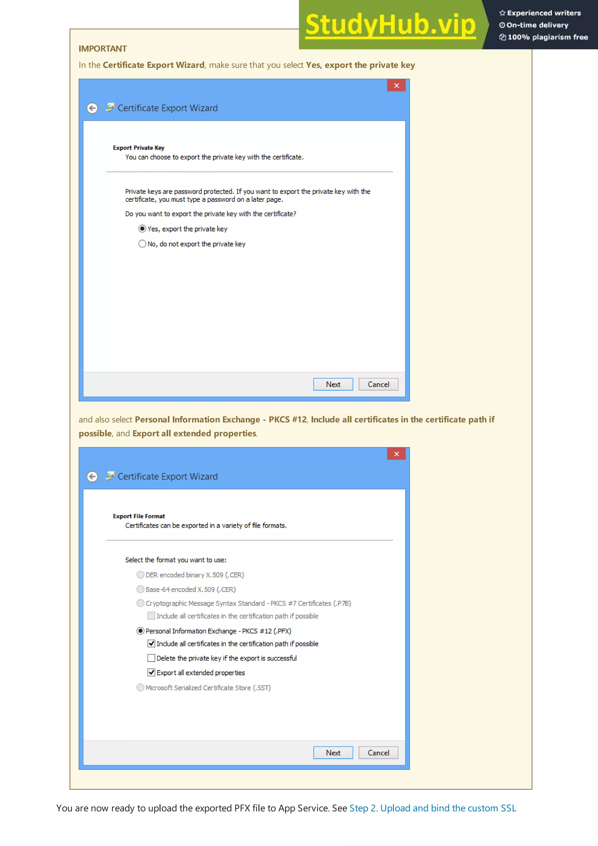 IMPORTANT
IMPORTANT
In the Certificate Export Wizard, make sure that you select Yes, export the private key
and also select Personal Information Exchange - PKCS #12, Include all certificates in the certificate path if
possible, and Export all extended properties.
You are now ready to upload the exported PFX file to App Service. See Step 2. Upload and bind the custom SSL
 