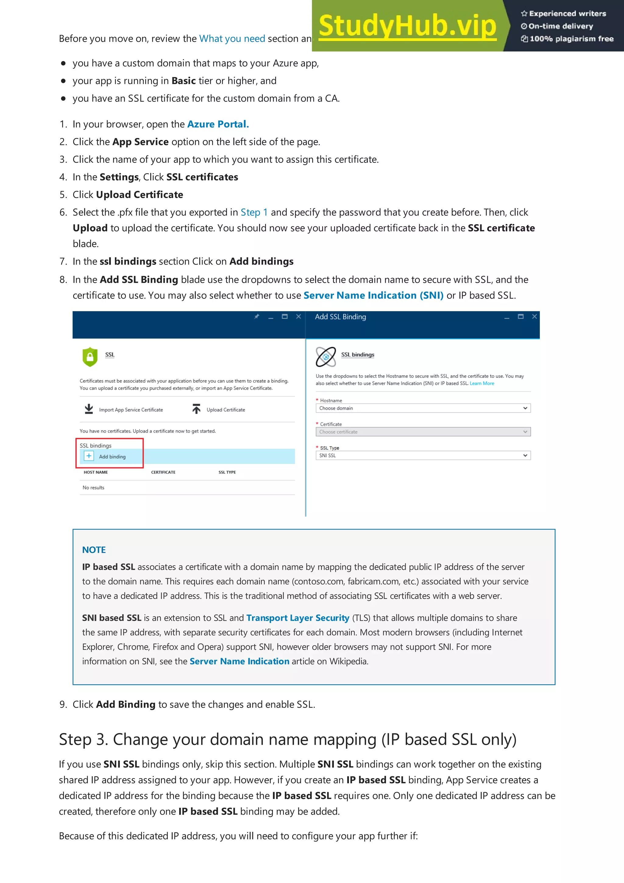 Step 3. Change your domain name mapping (IP based SSL only)
Before you move on, review the What you need section and verify that:
you have a custom domain that maps to your Azure app,
your app is running in Basic tier or higher, and
you have an SSL certificate for the custom domain from a CA.
1. In your browser, open the Azure Portal.
2. Click the App Service option on the left side of the page.
3. Click the name of your app to which you want to assign this certificate.
4. In the Settings, Click SSL certificates
5. Click Upload Certificate
6. Select the .pfx file that you exported in Step 1 and specify the password that you create before. Then, click
Upload to upload the certificate. You should now see your uploaded certificate back in the SSL certificate
blade.
7. In the ssl bindings section Click on Add bindings
NOTE
NOTE
8. In the Add SSL Binding blade use the dropdowns to select the domain name to secure with SSL, and the
certificate to use. You may also select whether to use Server Name Indication (SNI) or IP based SSL.
IP based SSL associates a certificate with a domain name by mapping the dedicated public IP address of the server
to the domain name. This requires each domain name (contoso.com, fabricam.com, etc.) associated with your service
to have a dedicated IP address. This is the traditional method of associating SSL certificates with a web server.
SNI based SSL is an extension to SSL and Transport Layer Security (TLS) that allows multiple domains to share
the same IP address, with separate security certificates for each domain. Most modern browsers (including Internet
Explorer, Chrome, Firefox and Opera) support SNI, however older browsers may not support SNI. For more
information on SNI, see the Server Name Indication article on Wikipedia.
9. Click Add Binding to save the changes and enable SSL.
If you use SNI SSL bindings only, skip this section. Multiple SNI SSL bindings can work together on the existing
shared IP address assigned to your app. However, if you create an IP based SSL binding, App Service creates a
dedicated IP address for the binding because the IP based SSL requires one. Only one dedicated IP address can be
created, therefore only one IP based SSL binding may be added.
Because of this dedicated IP address, you will need to configure your app further if:
 