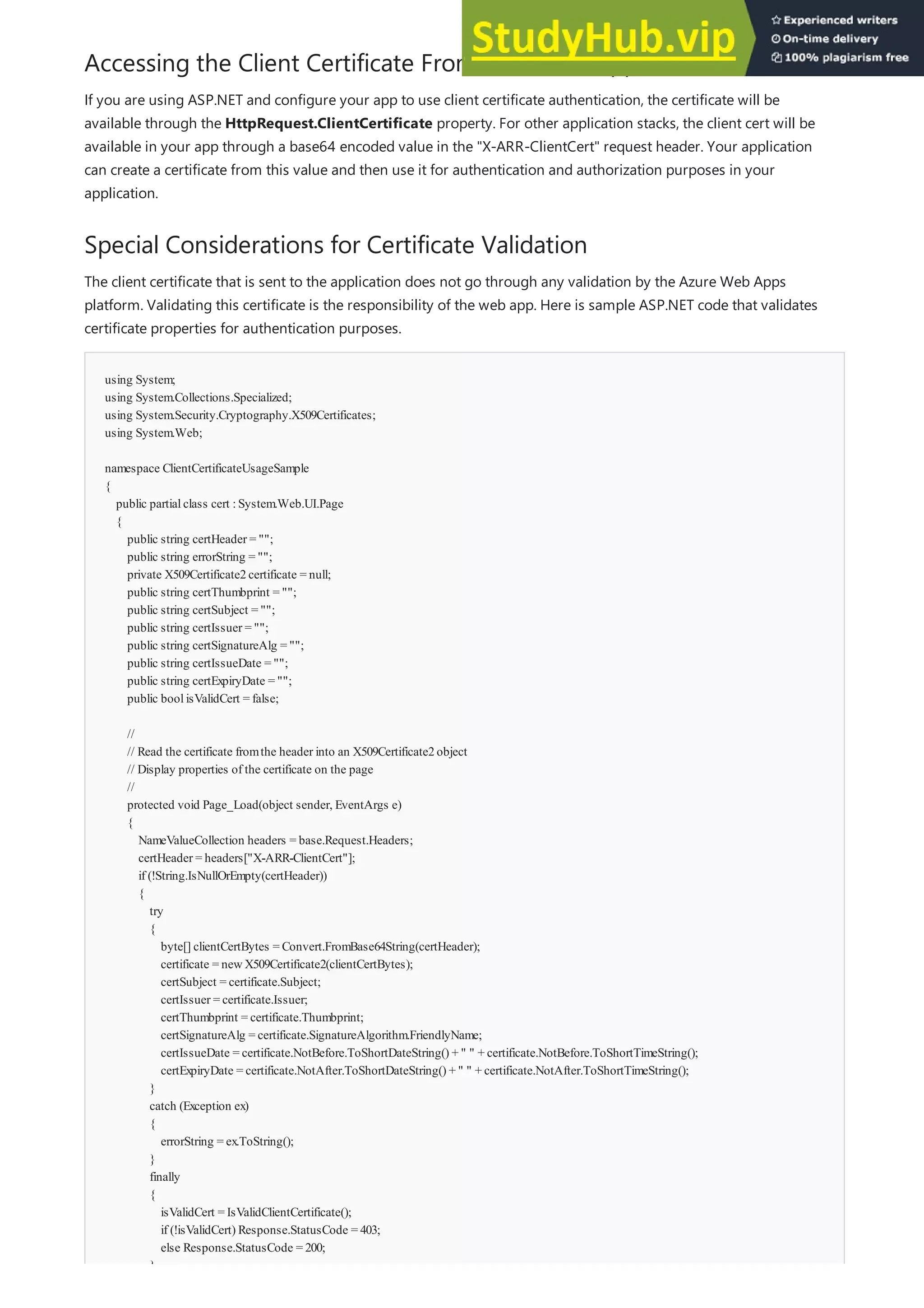 Accessing the Client Certificate From Your Web App
Special Considerations for Certificate Validation
using System;
using System.Collections.Specialized;
using System.Security.Cryptography.X509Certificates;
using System.Web;
namespace ClientCertificateUsageSample
{
public partialclass cert :System.Web.UI.Page
{
public string certHeader = "";
public string errorString = "";
private X509Certificate2certificate = null;
public string certThumbprint = "";
public string certSubject = "";
public string certIssuer = "";
public string certSignatureAlg = "";
public string certIssueDate = "";
public string certExpiryDate = "";
public boolisValidCert = false;
//
// Read the certificate fromthe header into an X509Certificate2object
// Display properties of the certificate on the page
//
protected void Page_Load(object sender, EventArgs e)
{
NameValueCollection headers = base.Request.Headers;
certHeader = headers["X-ARR-ClientCert"];
if (!String.IsNullOrEmpty(certHeader))
{
try
{
byte[] clientCertBytes = Convert.FromBase64String(certHeader);
certificate = newX509Certificate2(clientCertBytes);
certSubject = certificate.Subject;
certIssuer = certificate.Issuer;
certThumbprint = certificate.Thumbprint;
certSignatureAlg = certificate.SignatureAlgorithm.FriendlyName;
certIssueDate = certificate.NotBefore.ToShortDateString() + " " + certificate.NotBefore.ToShortTimeString();
certExpiryDate = certificate.NotAfter.ToShortDateString() + " " + certificate.NotAfter.ToShortTimeString();
}
catch (Exception ex)
{
errorString = ex.ToString();
}
finally
{
isValidCert = IsValidClientCertificate();
if (!isValidCert) Response.StatusCode = 403;
else Response.StatusCode = 200;
}
If you are using ASP.NET and configure your app to use client certificate authentication, the certificate will be
available through the HttpRequest.ClientCertificate property. For other application stacks, the client cert will be
available in your app through a base64 encoded value in the "X-ARR-ClientCert" request header. Your application
can create a certificate from this value and then use it for authentication and authorization purposes in your
application.
The client certificate that is sent to the application does not go through any validation by the Azure Web Apps
platform. Validating this certificate is the responsibility of the web app. Here is sample ASP.NET code that validates
certificate properties for authentication purposes.
 