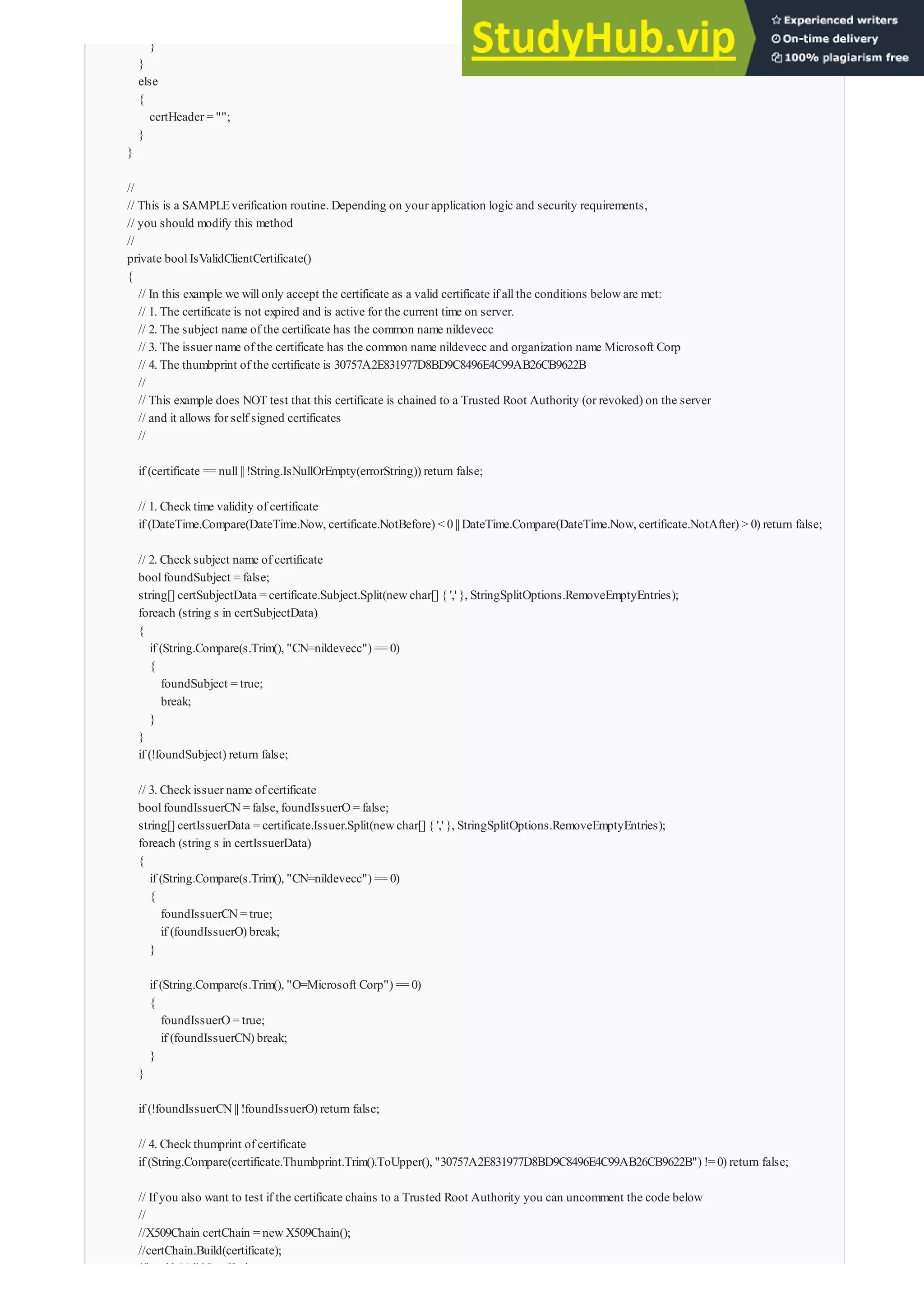 }
}
else
{
certHeader = "";
}
}
//
// This is a SAMPLEverification routine. Depending on your application logic and security requirements,
// you should modify this method
//
private boolIsValidClientCertificate()
{
// In this example we willonly accept the certificate as a valid certificate if allthe conditions beloware met:
// 1. The certificate is not expired and is active for the current time on server.
// 2. The subject name of the certificate has the common name nildevecc
// 3. The issuer name of the certificate has the common name nildevecc and organization name Microsoft Corp
// 4. The thumbprint of the certificate is 30757A2E831977D8BD9C8496E4C99AB26CB9622B
//
// This example does NOT test that this certificate is chained to a Trusted Root Authority (or revoked) on the server
// and it allows for self signed certificates
//
if (certificate == null|| !String.IsNullOrEmpty(errorString)) return false;
// 1. Checktime validity of certificate
if (DateTime.Compare(DateTime.Now, certificate.NotBefore) < 0|| DateTime.Compare(DateTime.Now, certificate.NotAfter) > 0) return false;
// 2. Checksubject name of certificate
boolfoundSubject = false;
string[] certSubjectData = certificate.Subject.Split(newchar[] { ',' }, StringSplitOptions.RemoveEmptyEntries);
foreach (string s in certSubjectData)
{
if (String.Compare(s.Trim(), "CN=nildevecc") == 0)
{
foundSubject = true;
break;
}
}
if (!foundSubject) return false;
// 3. Checkissuer name of certificate
boolfoundIssuerCN= false, foundIssuerO= false;
string[] certIssuerData = certificate.Issuer.Split(newchar[] { ',' }, StringSplitOptions.RemoveEmptyEntries);
foreach (string s in certIssuerData)
{
if (String.Compare(s.Trim(), "CN=nildevecc") == 0)
{
foundIssuerCN= true;
if (foundIssuerO) break;
}
if (String.Compare(s.Trim(), "O=Microsoft Corp") == 0)
{
foundIssuerO= true;
if (foundIssuerCN) break;
}
}
if (!foundIssuerCN|| !foundIssuerO) return false;
// 4. Checkthumprint of certificate
if (String.Compare(certificate.Thumbprint.Trim().ToUpper(), "30757A2E831977D8BD9C8496E4C99AB26CB9622B") != 0) return false;
// If you also want to test if the certificate chains to a Trusted Root Authority you can uncomment the code below
//
//X509Chain certChain = newX509Chain();
//certChain.Build(certificate);
//boolisValidCertChain = true;
 