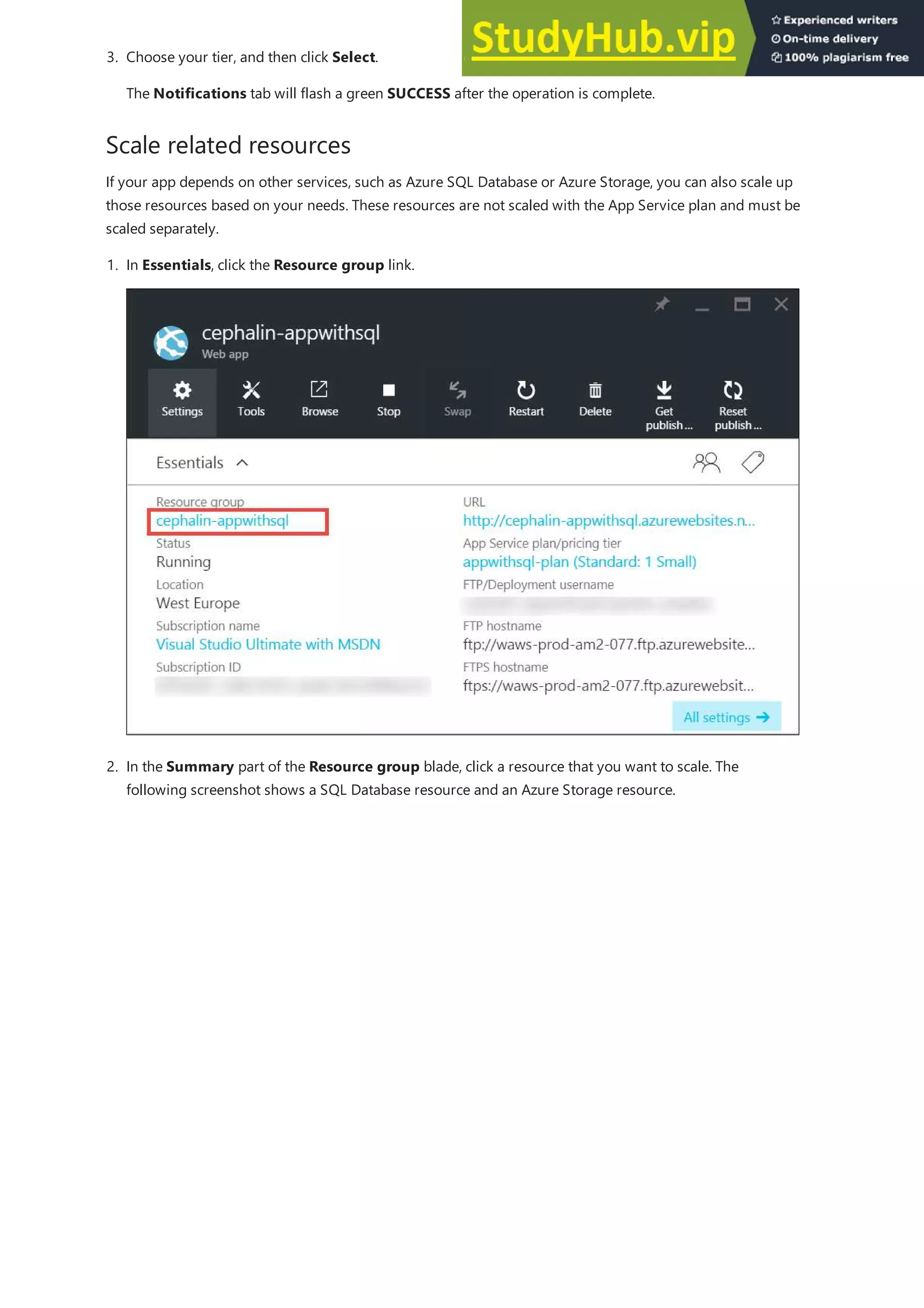 Scale related resources
3. Choose your tier, and then click Select.
The Notifications tab will flash a green SUCCESS after the operation is complete.
If your app depends on other services, such as Azure SQL Database or Azure Storage, you can also scale up
those resources based on your needs. These resources are not scaled with the App Service plan and must be
scaled separately.
1. In Essentials, click the Resource group link.
2. In the Summary part of the Resource group blade, click a resource that you want to scale. The
following screenshot shows a SQL Database resource and an Azure Storage resource.
 