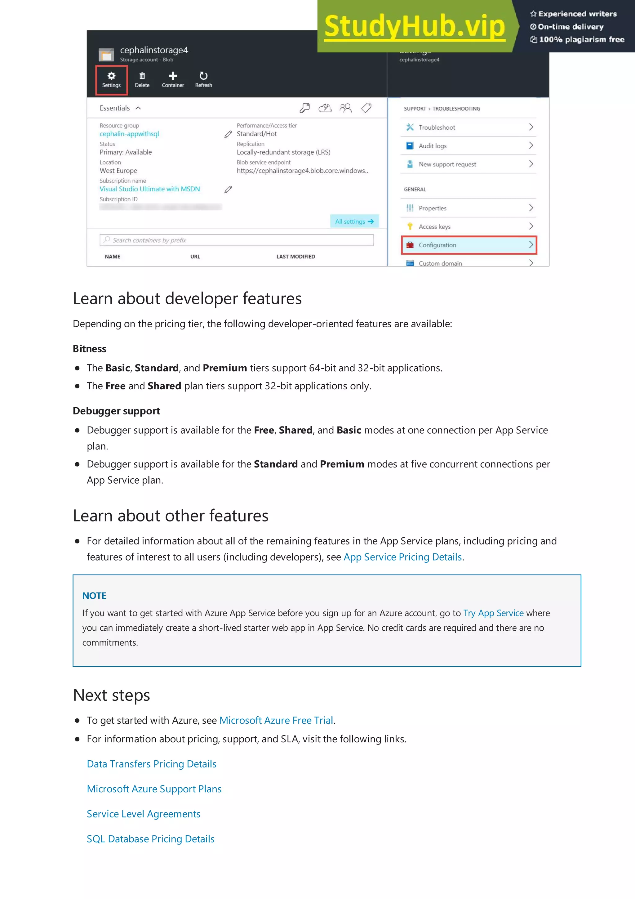 Learn about developer features
Bitness
Bitness
Debugger support
Debugger support
Learn about other features
NOTE
NOTE
Next steps
Depending on the pricing tier, the following developer-oriented features are available:
The Basic, Standard, and Premium tiers support 64-bit and 32-bit applications.
The Free and Shared plan tiers support 32-bit applications only.
Debugger support is available for the Free, Shared, and Basic modes at one connection per App Service
plan.
Debugger support is available for the Standard and Premium modes at five concurrent connections per
App Service plan.
For detailed information about all of the remaining features in the App Service plans, including pricing and
features of interest to all users (including developers), see App Service Pricing Details.
If you want to get started with Azure App Service before you sign up for an Azure account, go to Try App Service where
you can immediately create a short-lived starter web app in App Service. No credit cards are required and there are no
commitments.
To get started with Azure, see Microsoft Azure Free Trial.
For information about pricing, support, and SLA, visit the following links.
Data Transfers Pricing Details
Microsoft Azure Support Plans
Service Level Agreements
SQL Database Pricing Details
 