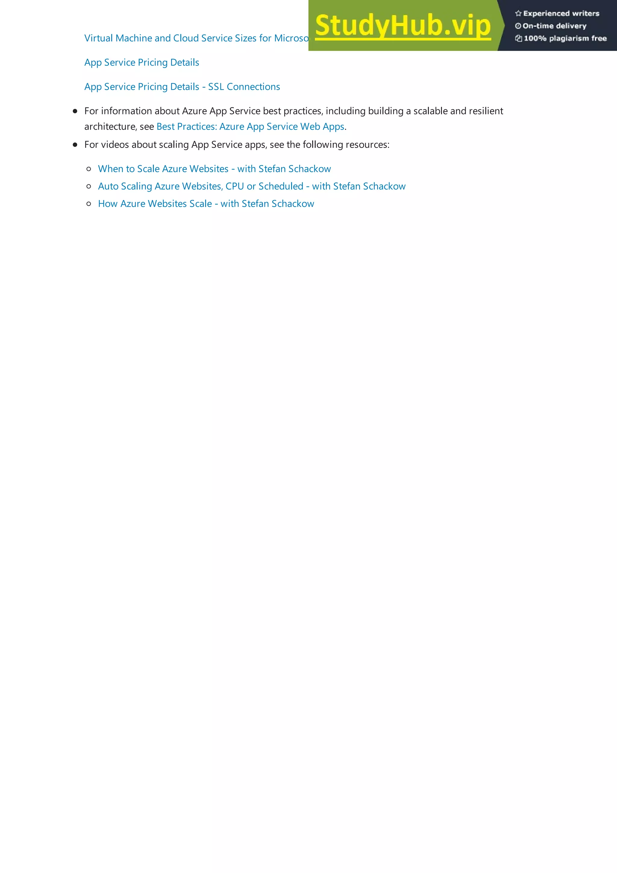 For information about Azure App Service best practices, including building a scalable and resilient
architecture, see Best Practices: Azure App Service Web Apps.
Virtual Machine and Cloud Service Sizes for Microsoft Azure
App Service Pricing Details
App Service Pricing Details - SSL Connections
For videos about scaling App Service apps, see the following resources:
When to Scale Azure Websites - with Stefan Schackow
Auto Scaling Azure Websites, CPU or Scheduled - with Stefan Schackow
How Azure Websites Scale - with Stefan Schackow
 