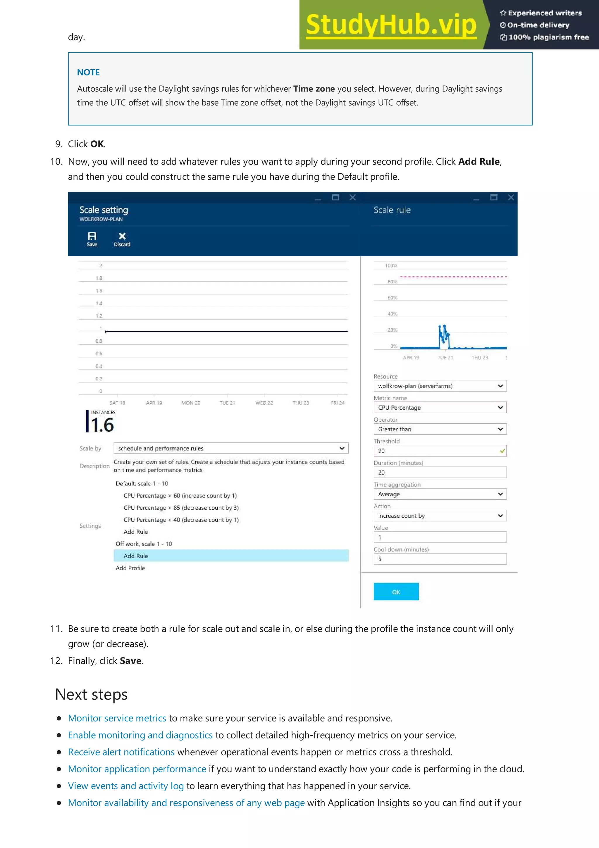 Next steps
NOTE
NOTE
9. Click OK.
11. Be sure to create both a rule for scale out and scale in, or else during the profile the instance count will only
grow (or decrease).
12. Finally, click Save.
day.
Autoscale will use the Daylight savings rules for whichever Time zone you select. However, during Daylight savings
time the UTC offset will show the base Time zone offset, not the Daylight savings UTC offset.
10. Now, you will need to add whatever rules you want to apply during your second profile. Click Add Rule,
and then you could construct the same rule you have during the Default profile.
Monitor service metrics to make sure your service is available and responsive.
Enable monitoring and diagnostics to collect detailed high-frequency metrics on your service.
Receive alert notifications whenever operational events happen or metrics cross a threshold.
Monitor application performance if you want to understand exactly how your code is performing in the cloud.
View events and activity log to learn everything that has happened in your service.
Monitor availability and responsiveness of any web page with Application Insights so you can find out if your
 