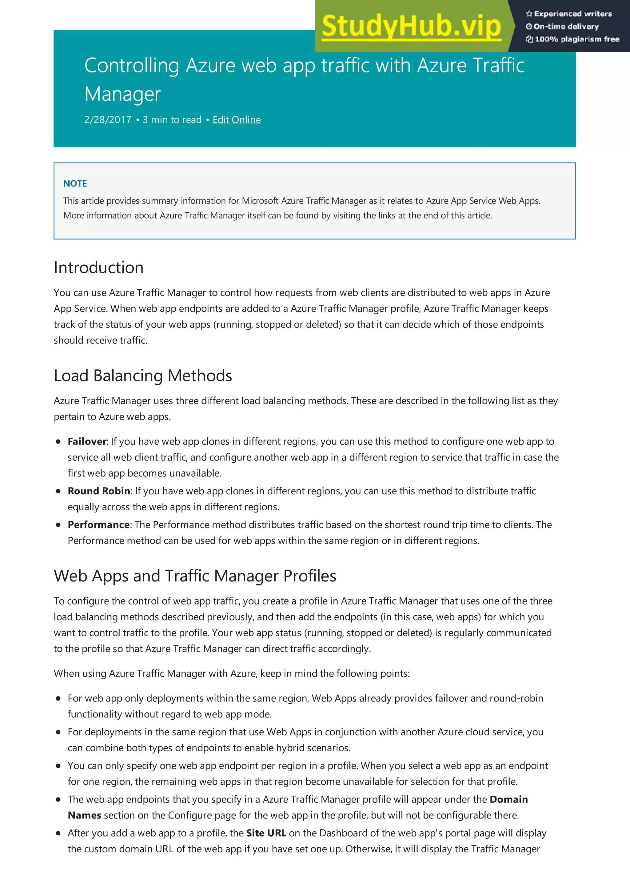 Controlling Azure web app traffic with Azure Traffic
Manager
2/28/2017 • 3 min to read • Edit Online
NOTE
NOTE
Introduction
Load Balancing Methods
Web Apps and Traffic Manager Profiles
This article provides summary information for Microsoft Azure Traffic Manager as it relates to Azure App Service Web Apps.
More information about Azure Traffic Manager itself can be found by visiting the links at the end of this article.
You can use Azure Traffic Manager to control how requests from web clients are distributed to web apps in Azure
App Service. When web app endpoints are added to a Azure Traffic Manager profile, Azure Traffic Manager keeps
track of the status of your web apps (running, stopped or deleted) so that it can decide which of those endpoints
should receive traffic.
Azure Traffic Manager uses three different load balancing methods. These are described in the following list as they
pertain to Azure web apps.
Failover: If you have web app clones in different regions, you can use this method to configure one web app to
service all web client traffic, and configure another web app in a different region to service that traffic in case the
first web app becomes unavailable.
Round Robin: If you have web app clones in different regions, you can use this method to distribute traffic
equally across the web apps in different regions.
Performance: The Performance method distributes traffic based on the shortest round trip time to clients. The
Performance method can be used for web apps within the same region or in different regions.
To configure the control of web app traffic, you create a profile in Azure Traffic Manager that uses one of the three
load balancing methods described previously, and then add the endpoints (in this case, web apps) for which you
want to control traffic to the profile. Your web app status (running, stopped or deleted) is regularly communicated
to the profile so that Azure Traffic Manager can direct traffic accordingly.
When using Azure Traffic Manager with Azure, keep in mind the following points:
For web app only deployments within the same region, Web Apps already provides failover and round-robin
functionality without regard to web app mode.
For deployments in the same region that use Web Apps in conjunction with another Azure cloud service, you
can combine both types of endpoints to enable hybrid scenarios.
You can only specify one web app endpoint per region in a profile. When you select a web app as an endpoint
for one region, the remaining web apps in that region become unavailable for selection for that profile.
The web app endpoints that you specify in a Azure Traffic Manager profile will appear under the Domain
Names section on the Configure page for the web app in the profile, but will not be configurable there.
After you add a web app to a profile, the Site URL on the Dashboard of the web app's portal page will display
the custom domain URL of the web app if you have set one up. Otherwise, it will display the Traffic Manager
 