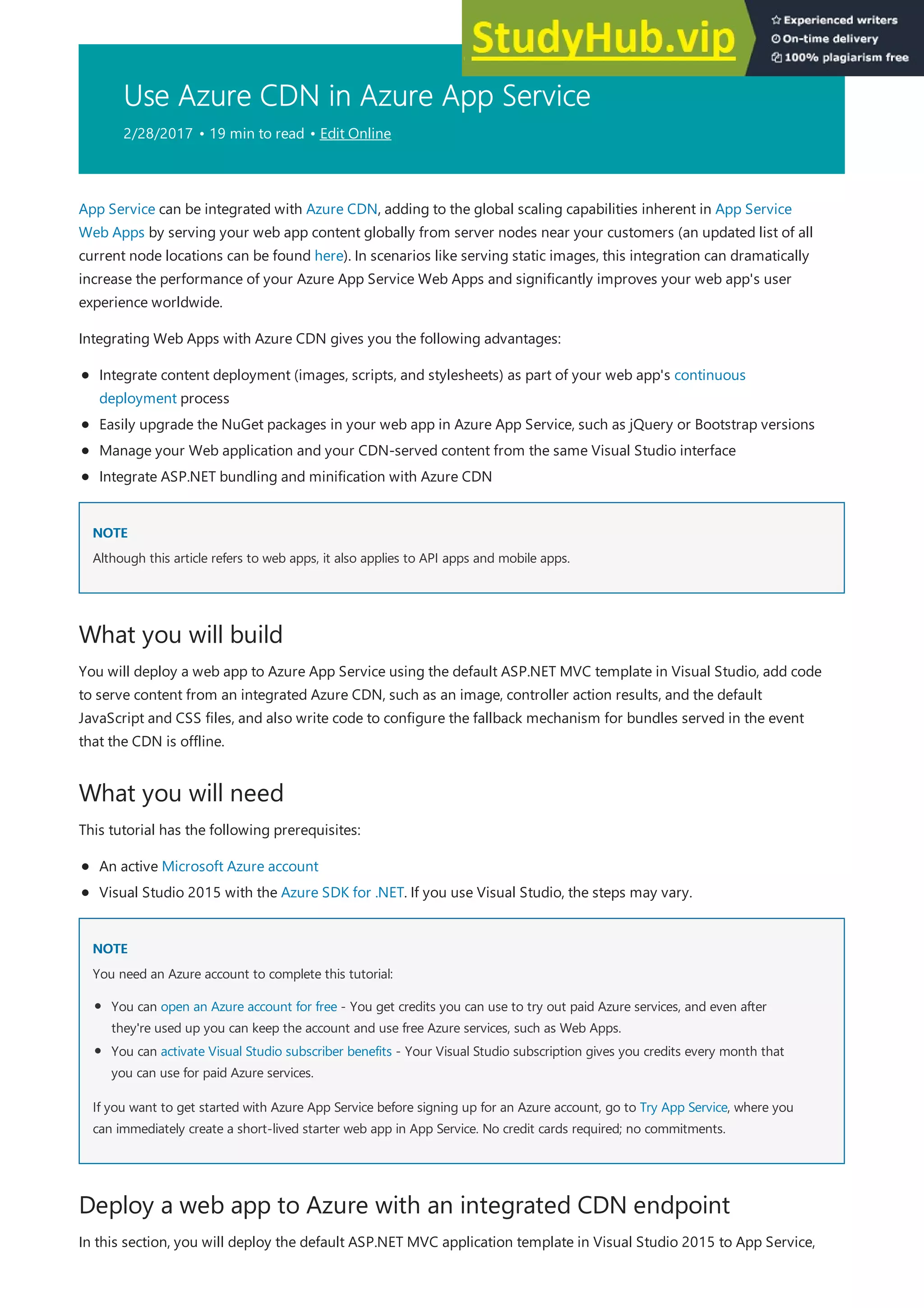 Use Azure CDN in Azure App Service
2/28/2017 • 19 min to read • Edit Online
NOTE
NOTE
What you will build
What you will need
NOTE
NOTE
Deploy a web app to Azure with an integrated CDN endpoint
App Service can be integrated with Azure CDN, adding to the global scaling capabilities inherent in App Service
Web Apps by serving your web app content globally from server nodes near your customers (an updated list of all
current node locations can be found here). In scenarios like serving static images, this integration can dramatically
increase the performance of your Azure App Service Web Apps and significantly improves your web app's user
experience worldwide.
Integrating Web Apps with Azure CDN gives you the following advantages:
Integrate content deployment (images, scripts, and stylesheets) as part of your web app's continuous
deployment process
Easily upgrade the NuGet packages in your web app in Azure App Service, such as jQuery or Bootstrap versions
Manage your Web application and your CDN-served content from the same Visual Studio interface
Integrate ASP.NET bundling and minification with Azure CDN
Although this article refers to web apps, it also applies to API apps and mobile apps.
You will deploy a web app to Azure App Service using the default ASP.NET MVC template in Visual Studio, add code
to serve content from an integrated Azure CDN, such as an image, controller action results, and the default
JavaScript and CSS files, and also write code to configure the fallback mechanism for bundles served in the event
that the CDN is offline.
This tutorial has the following prerequisites:
An active Microsoft Azure account
Visual Studio 2015 with the Azure SDK for .NET. If you use Visual Studio, the steps may vary.
You need an Azure account to complete this tutorial:
You can open an Azure account for free - You get credits you can use to try out paid Azure services, and even after
they're used up you can keep the account and use free Azure services, such as Web Apps.
You can activate Visual Studio subscriber benefits - Your Visual Studio subscription gives you credits every month that
you can use for paid Azure services.
If you want to get started with Azure App Service before signing up for an Azure account, go to Try App Service, where you
can immediately create a short-lived starter web app in App Service. No credit cards required; no commitments.
In this section, you will deploy the default ASP.NET MVC application template in Visual Studio 2015 to App Service,
 