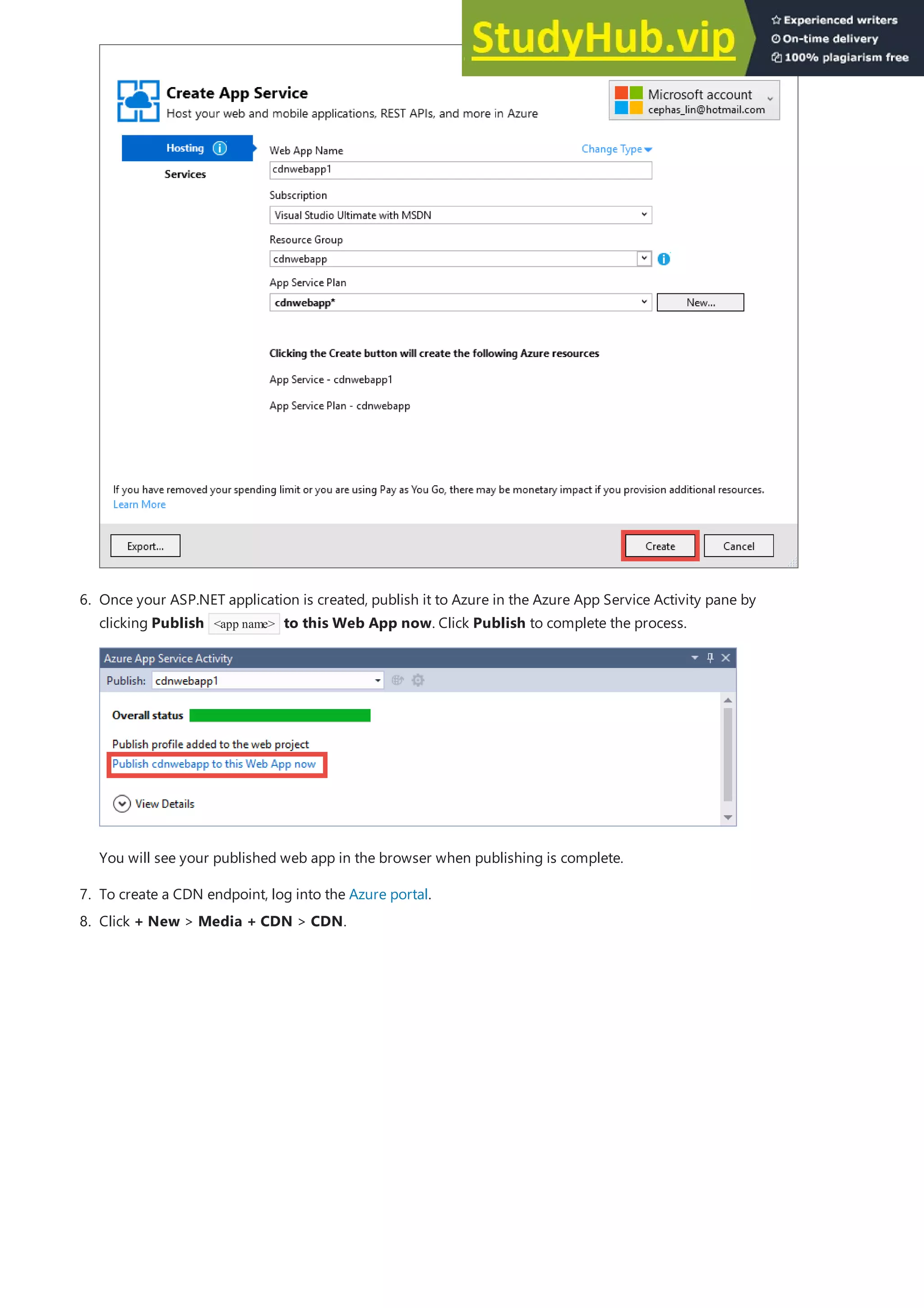 7. To create a CDN endpoint, log into the Azure portal.
6. Once your ASP.NET application is created, publish it to Azure in the Azure App Service Activity pane by
clicking Publish <app name> to this Web App now. Click Publish to complete the process.
You will see your published web app in the browser when publishing is complete.
8. Click + New > Media + CDN > CDN.
 