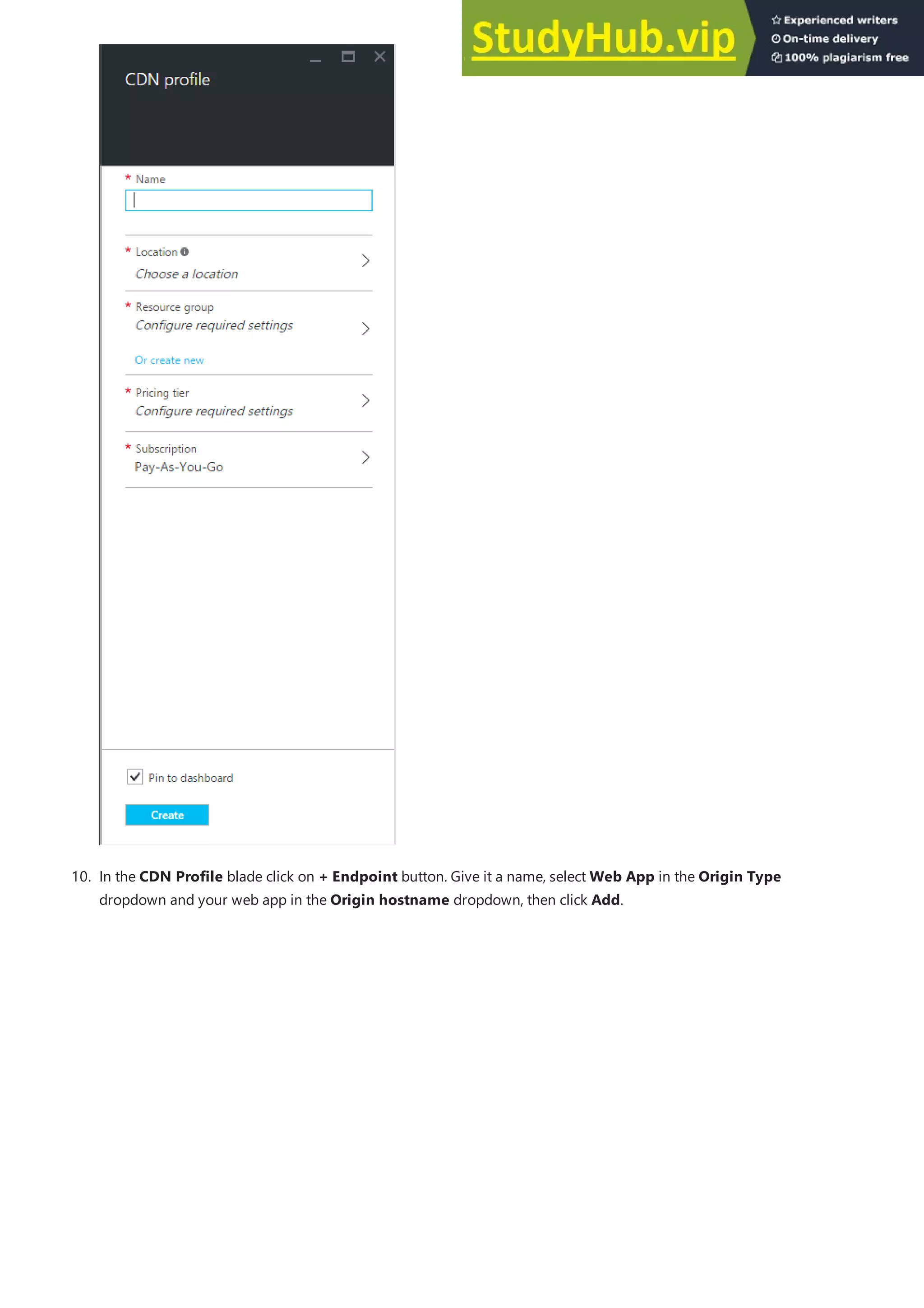 10. In the CDN Profile blade click on + Endpoint button. Give it a name, select Web App in the Origin Type
dropdown and your web app in the Origin hostname dropdown, then click Add.
 