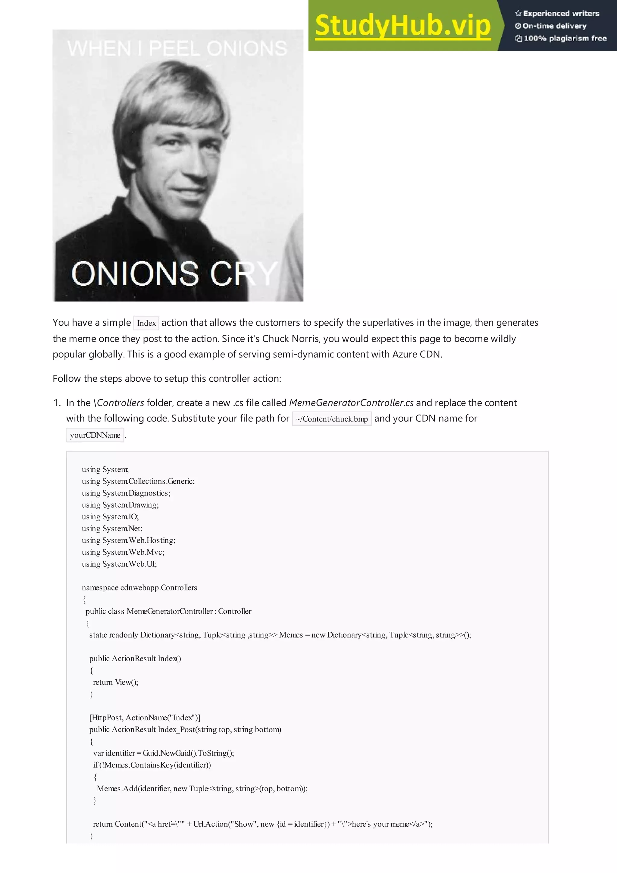 You have a simple Index action that allows the customers to specify the superlatives in the image, then generates
the meme once they post to the action. Since it's Chuck Norris, you would expect this page to become wildly
popular globally. This is a good example of serving semi-dynamic content with Azure CDN.
Follow the steps above to setup this controller action:
using System;
using System.Collections.Generic;
using System.Diagnostics;
using System.Drawing;
using System.IO;
using System.Net;
using System.Web.Hosting;
using System.Web.Mvc;
using System.Web.UI;
namespace cdnwebapp.Controllers
{
public class MemeGeneratorController :Controller
{
static readonly Dictionary<string, Tuple<string ,string>> Memes = newDictionary<string, Tuple<string, string>>();
public ActionResult Index()
{
return View();
}
[HttpPost, ActionName("Index")]
public ActionResult Index_Post(string top, string bottom)
{
var identifier = Guid.NewGuid().ToString();
if (!Memes.ContainsKey(identifier))
{
Memes.Add(identifier, newTuple<string, string>(top, bottom));
}
return Content("<a href="" + Url.Action("Show", new{id = identifier}) + "">here's your meme</a>");
}
1. In the Controllers folder, create a new .cs file called MemeGeneratorController.cs and replace the content
with the following code. Substitute your file path for ~/Content/chuck.bmp and your CDN name for
yourCDNName .
 