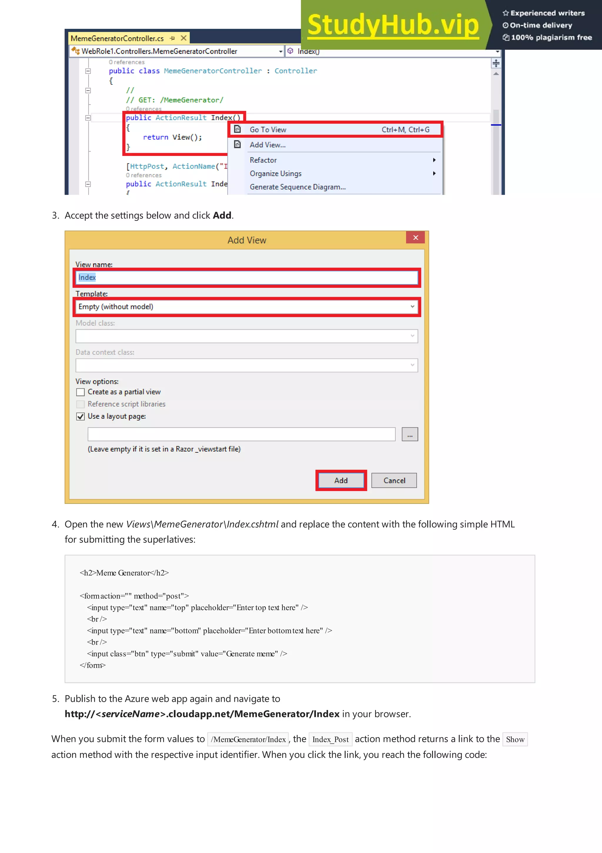 <h2>Meme Generator</h2>
<formaction="" method="post">
<input type="text" name="top" placeholder="Enter top text here" />
<br />
<input type="text" name="bottom" placeholder="Enter bottomtext here" />
<br />
<input class="btn" type="submit" value="Generate meme" />
</form>
5. Publish to the Azure web app again and navigate to
http://<serviceName>.cloudapp.net/MemeGenerator/Index in your browser.
3. Accept the settings below and click Add.
4. Open the new ViewsMemeGeneratorIndex.cshtml and replace the content with the following simple HTML
for submitting the superlatives:
When you submit the form values to /MemeGenerator/Index , the Index_Post action method returns a link to the Show
action method with the respective input identifier. When you click the link, you reach the following code:
 