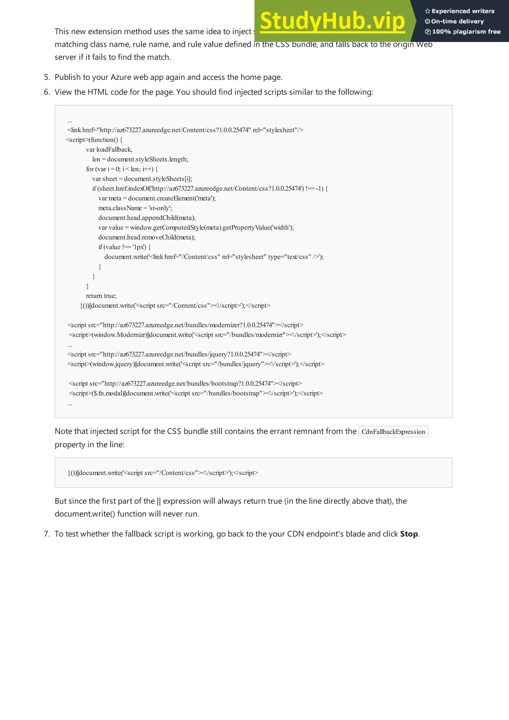 5. Publish to your Azure web app again and access the home page.
...
<linkhref="http://az673227.azureedge.net/Content/css?1.0.0.25474" rel="stylesheet"/>
<script>(function() {
var loadFallback,
len = document.styleSheets.length;
for (var i= 0; i< len; i++) {
var sheet = document.styleSheets[i];
if (sheet.href.indexOf('http://az673227.azureedge.net/Content/css?1.0.0.25474') !== -1) {
var meta = document.createElement('meta');
meta.className = 'sr-only';
document.head.appendChild(meta);
var value = window.getComputedStyle(meta).getPropertyValue('width');
document.head.removeChild(meta);
if (value !== '1px') {
document.write('<linkhref="/Content/css" rel="stylesheet" type="text/css" />');
}
}
}
return true;
}())||document.write('<script src="/Content/css"></script>');</script>
<script src="http://az673227.azureedge.net/bundles/modernizer?1.0.0.25474"></script>
<script>(window.Modernizr)||document.write('<script src="/bundles/modernizr"></script>');</script>
...
<script src="http://az673227.azureedge.net/bundles/jquery?1.0.0.25474"></script>
<script>(window.jquery)||document.write('<script src="/bundles/jquery"></script>');</script>
<script src="http://az673227.azureedge.net/bundles/bootstrap?1.0.0.25474"></script>
<script>($.fn.modal)||document.write('<script src="/bundles/bootstrap"></script>');</script>
...
}())||document.write('<script src="/Content/css"></script>');</script>
This new extension method uses the same idea to inject script in the HTML to check the DOM for the a
matching class name, rule name, and rule value defined in the CSS bundle, and falls back to the origin Web
server if it fails to find the match.
6. View the HTML code for the page. You should find injected scripts similar to the following:
Note that injected script for the CSS bundle still contains the errant remnant from the CdnFallbackExpression
property in the line:
But since the first part of the || expression will always return true (in the line directly above that), the
document.write() function will never run.
7. To test whether the fallback script is working, go back to the your CDN endpoint's blade and click Stop.
 