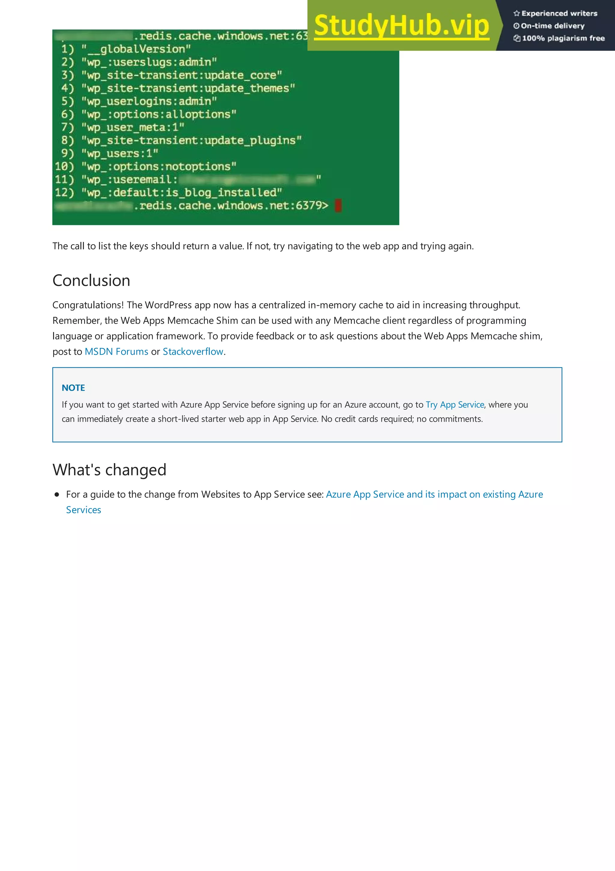 Conclusion
NOTE
NOTE
What's changed
The call to list the keys should return a value. If not, try navigating to the web app and trying again.
Congratulations! The WordPress app now has a centralized in-memory cache to aid in increasing throughput.
Remember, the Web Apps Memcache Shim can be used with any Memcache client regardless of programming
language or application framework. To provide feedback or to ask questions about the Web Apps Memcache shim,
post to MSDN Forums or Stackoverflow.
If you want to get started with Azure App Service before signing up for an Azure account, go to Try App Service, where you
can immediately create a short-lived starter web app in App Service. No credit cards required; no commitments.
For a guide to the change from Websites to App Service see: Azure App Service and its impact on existing Azure
Services
 