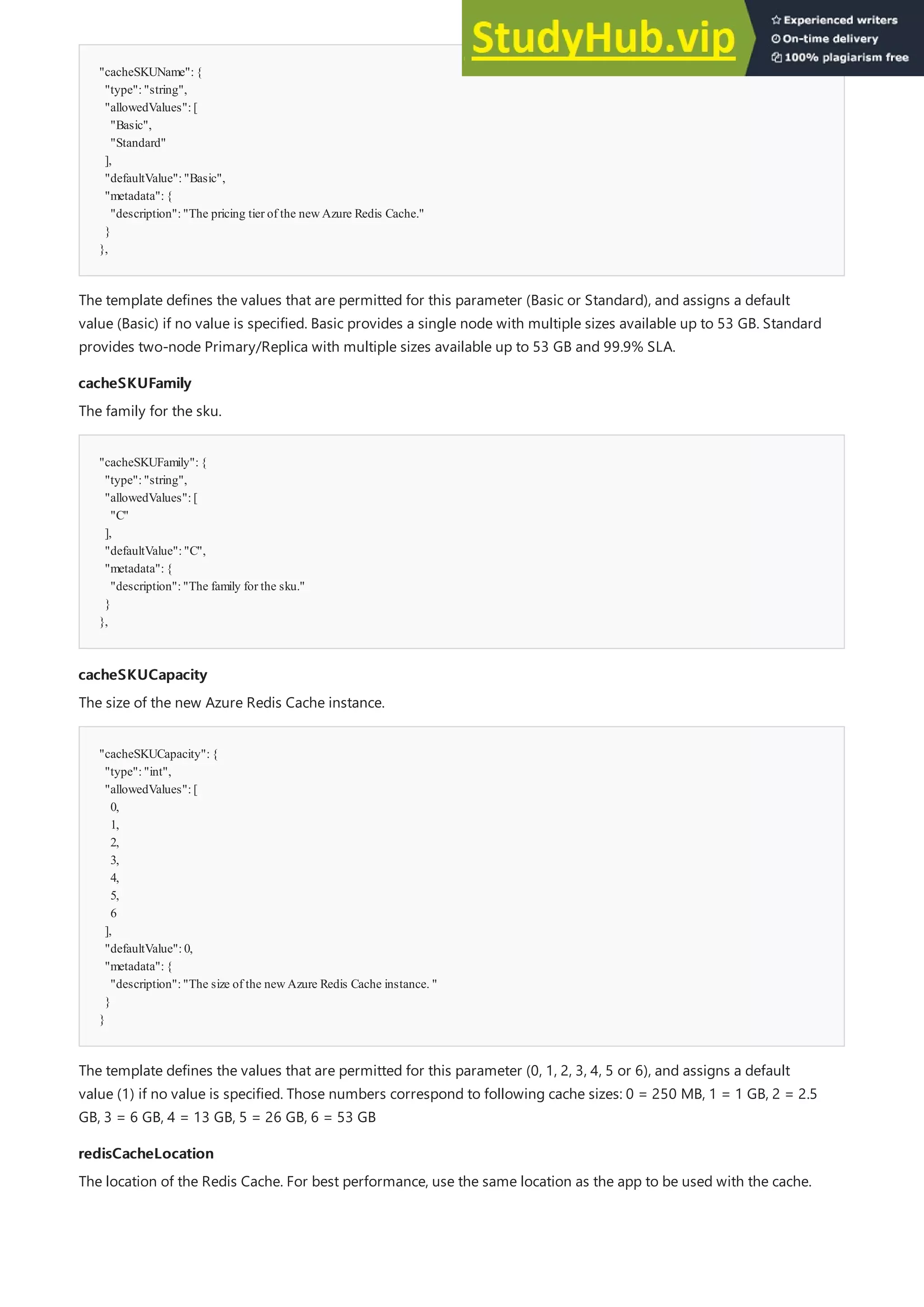 "cacheSKUName":{
"type":"string",
"allowedValues":[
"Basic",
"Standard"
],
"defaultValue":"Basic",
"metadata":{
"description":"The pricing tier of the newAzure Redis Cache."
}
},
cacheSKUFamily
cacheSKUFamily
"cacheSKUFamily":{
"type":"string",
"allowedValues":[
"C"
],
"defaultValue":"C",
"metadata":{
"description":"The family for the sku."
}
},
cacheSKUCapacity
cacheSKUCapacity
"cacheSKUCapacity":{
"type":"int",
"allowedValues":[
0,
1,
2,
3,
4,
5,
6
],
"defaultValue":0,
"metadata":{
"description":"The size of the newAzure Redis Cache instance. "
}
}
redisCacheLocation
redisCacheLocation
The template defines the values that are permitted for this parameter (Basic or Standard), and assigns a default
value (Basic) if no value is specified. Basic provides a single node with multiple sizes available up to 53 GB. Standard
provides two-node Primary/Replica with multiple sizes available up to 53 GB and 99.9% SLA.
The family for the sku.
The size of the new Azure Redis Cache instance.
The template defines the values that are permitted for this parameter (0, 1, 2, 3, 4, 5 or 6), and assigns a default
value (1) if no value is specified. Those numbers correspond to following cache sizes: 0 = 250 MB, 1 = 1 GB, 2 = 2.5
GB, 3 = 6 GB, 4 = 13 GB, 5 = 26 GB, 6 = 53 GB
The location of the Redis Cache. For best performance, use the same location as the app to be used with the cache.
 