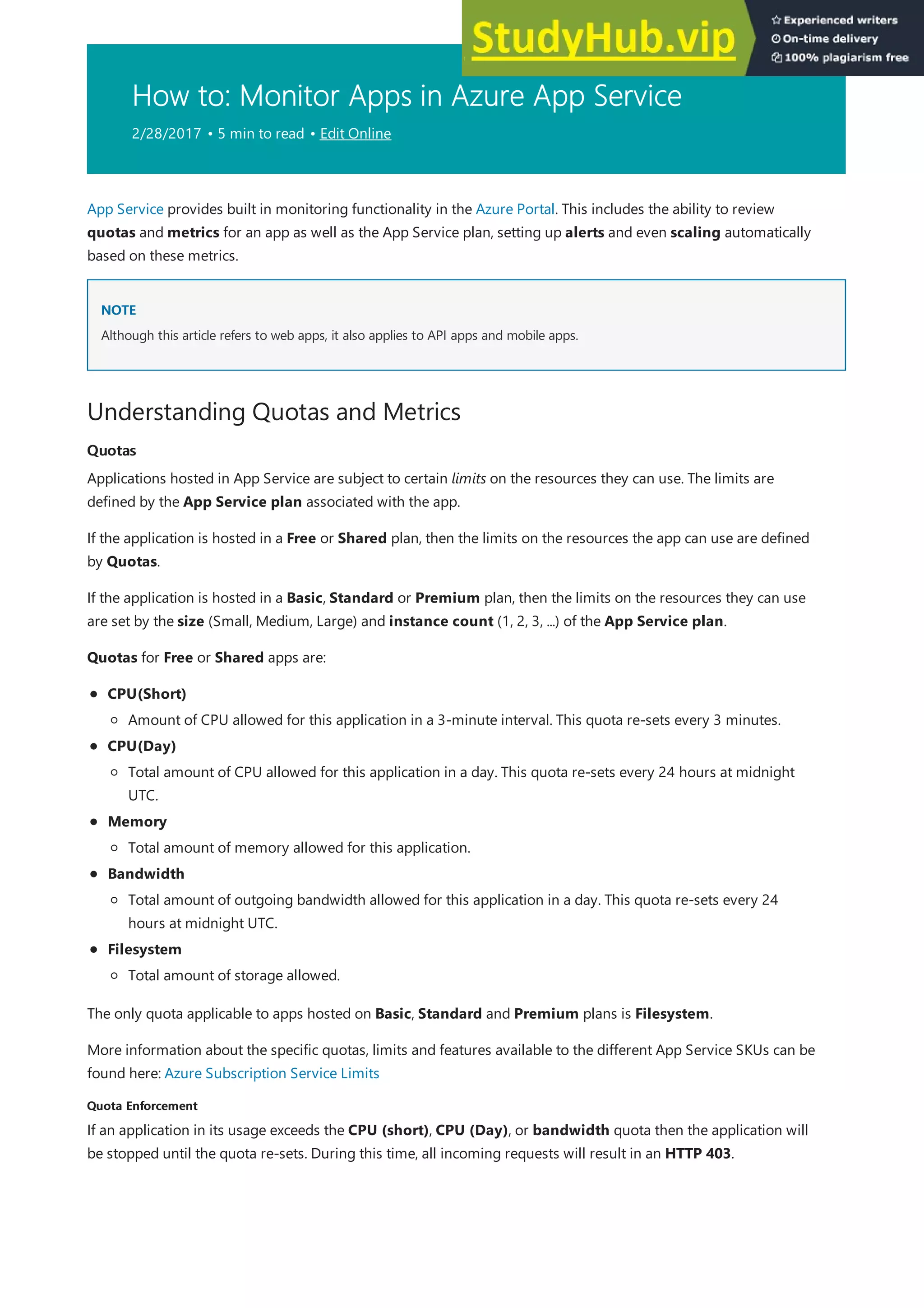 How to: Monitor Apps in Azure App Service
2/28/2017 • 5 min to read • Edit Online
NOTE
NOTE
Understanding Quotas and Metrics
Quotas
Quotas
Quota Enforcement
Quota Enforcement
App Service provides built in monitoring functionality in the Azure Portal. This includes the ability to review
quotas and metrics for an app as well as the App Service plan, setting up alerts and even scaling automatically
based on these metrics.
Although this article refers to web apps, it also applies to API apps and mobile apps.
Applications hosted in App Service are subject to certain limits on the resources they can use. The limits are
defined by the App Service plan associated with the app.
If the application is hosted in a Free or Shared plan, then the limits on the resources the app can use are defined
by Quotas.
If the application is hosted in a Basic, Standard or Premium plan, then the limits on the resources they can use
are set by the size (Small, Medium, Large) and instance count (1, 2, 3, ...) of the App Service plan.
Quotas for Free or Shared apps are:
CPU(Short)
CPU(Day)
Memory
Bandwidth
Filesystem
Amount of CPU allowed for this application in a 3-minute interval. This quota re-sets every 3 minutes.
Total amount of CPU allowed for this application in a day. This quota re-sets every 24 hours at midnight
UTC.
Total amount of memory allowed for this application.
Total amount of outgoing bandwidth allowed for this application in a day. This quota re-sets every 24
hours at midnight UTC.
Total amount of storage allowed.
The only quota applicable to apps hosted on Basic, Standard and Premium plans is Filesystem.
More information about the specific quotas, limits and features available to the different App Service SKUs can be
found here: Azure Subscription Service Limits
If an application in its usage exceeds the CPU (short), CPU (Day), or bandwidth quota then the application will
be stopped until the quota re-sets. During this time, all incoming requests will result in an HTTP 403.
 