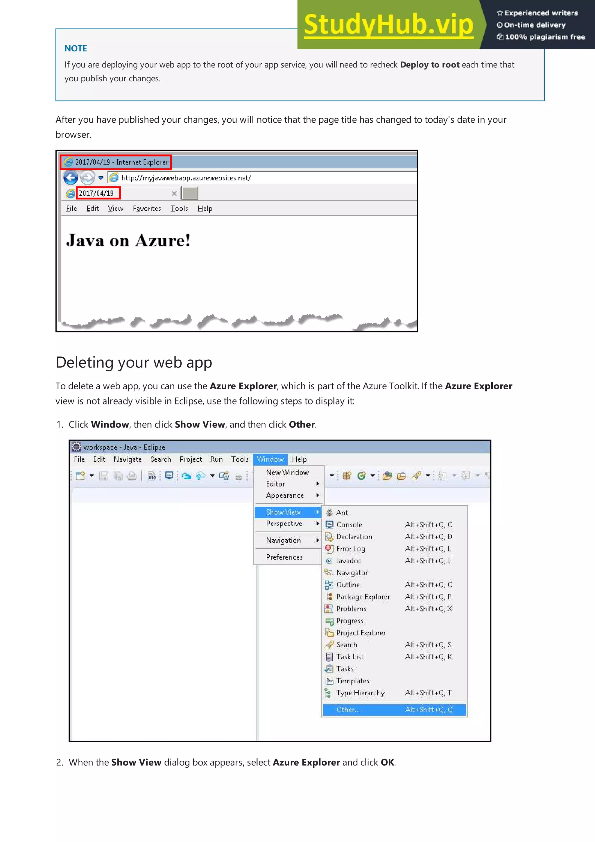 NOTE
NOTE
Deleting your web app
If you are deploying your web app to the root of your app service, you will need to recheck Deploy to root each time that
you publish your changes.
After you have published your changes, you will notice that the page title has changed to today's date in your
browser.
To delete a web app, you can use the Azure Explorer, which is part of the Azure Toolkit. If the Azure Explorer
view is not already visible in Eclipse, use the following steps to display it:
1. Click Window, then click Show View, and then click Other.
2. When the Show View dialog box appears, select Azure Explorer and click OK.
 