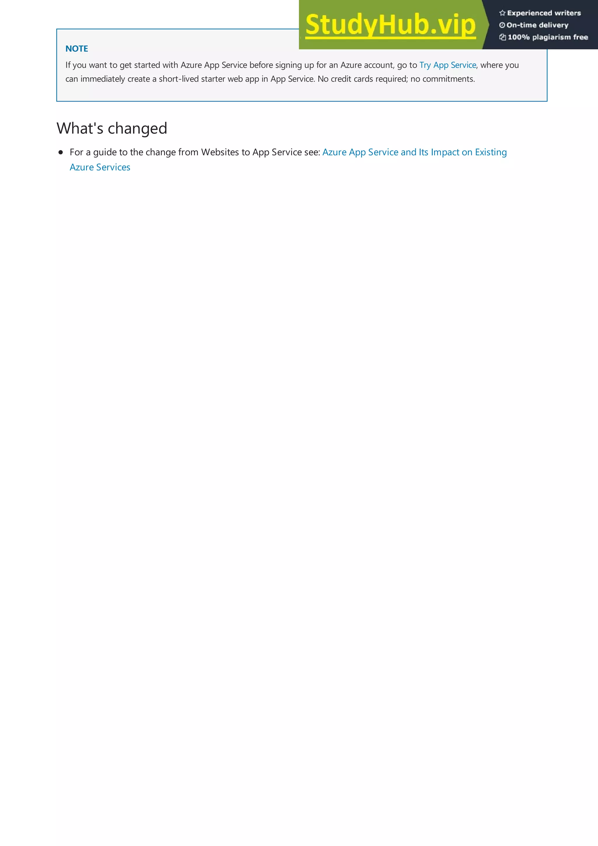 NOTE
NOTE
What's changed
If you want to get started with Azure App Service before signing up for an Azure account, go to Try App Service, where you
can immediately create a short-lived starter web app in App Service. No credit cards required; no commitments.
For a guide to the change from Websites to App Service see: Azure App Service and Its Impact on Existing
Azure Services
 
