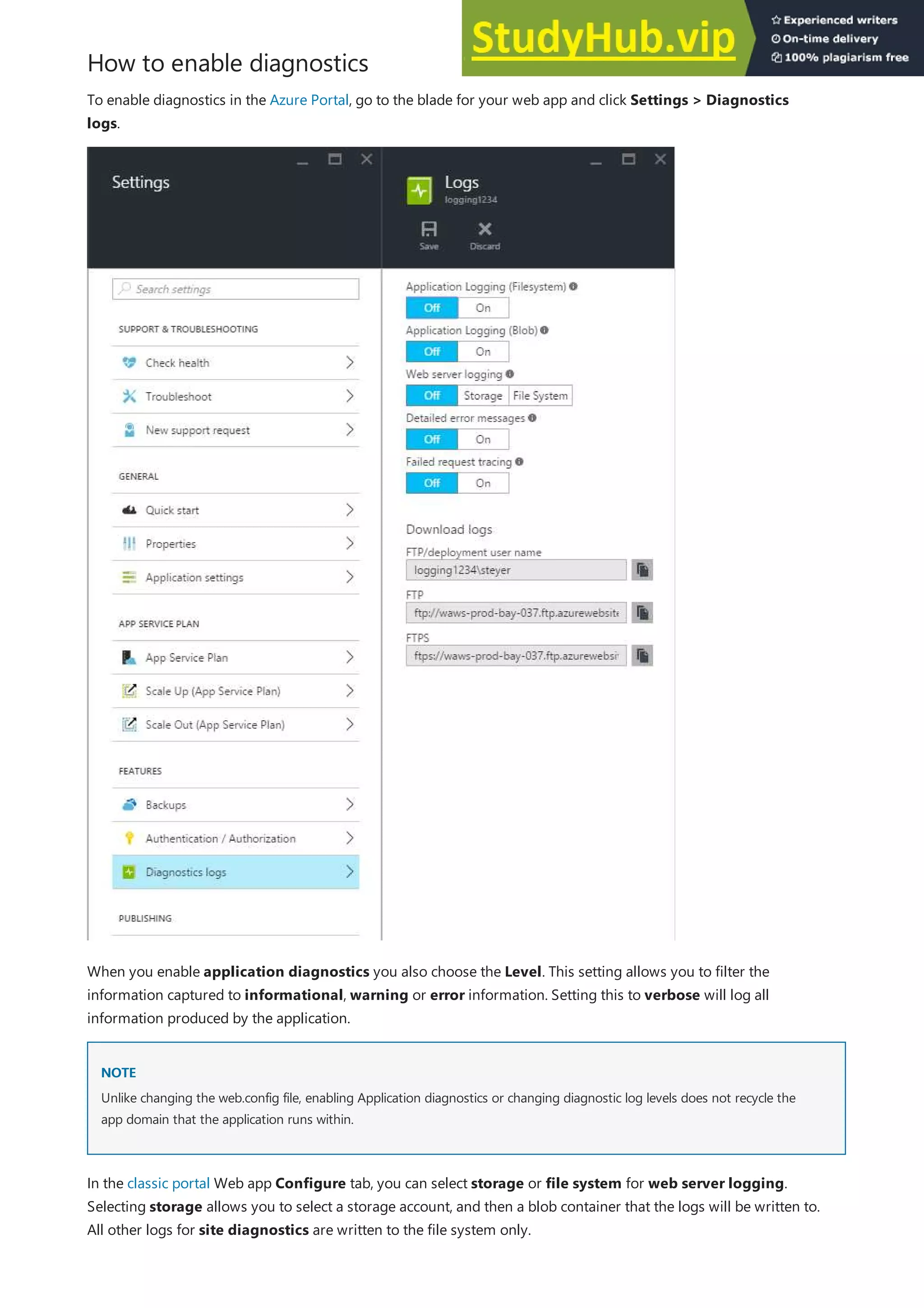 How to enable diagnostics
NOTE
NOTE
To enable diagnostics in the Azure Portal, go to the blade for your web app and click Settings > Diagnostics
logs.
When you enable application diagnostics you also choose the Level. This setting allows you to filter the
information captured to informational, warning or error information. Setting this to verbose will log all
information produced by the application.
Unlike changing the web.config file, enabling Application diagnostics or changing diagnostic log levels does not recycle the
app domain that the application runs within.
In the classic portal Web app Configure tab, you can select storage or file system for web server logging.
Selecting storage allows you to select a storage account, and then a blob container that the logs will be written to.
All other logs for site diagnostics are written to the file system only.
 