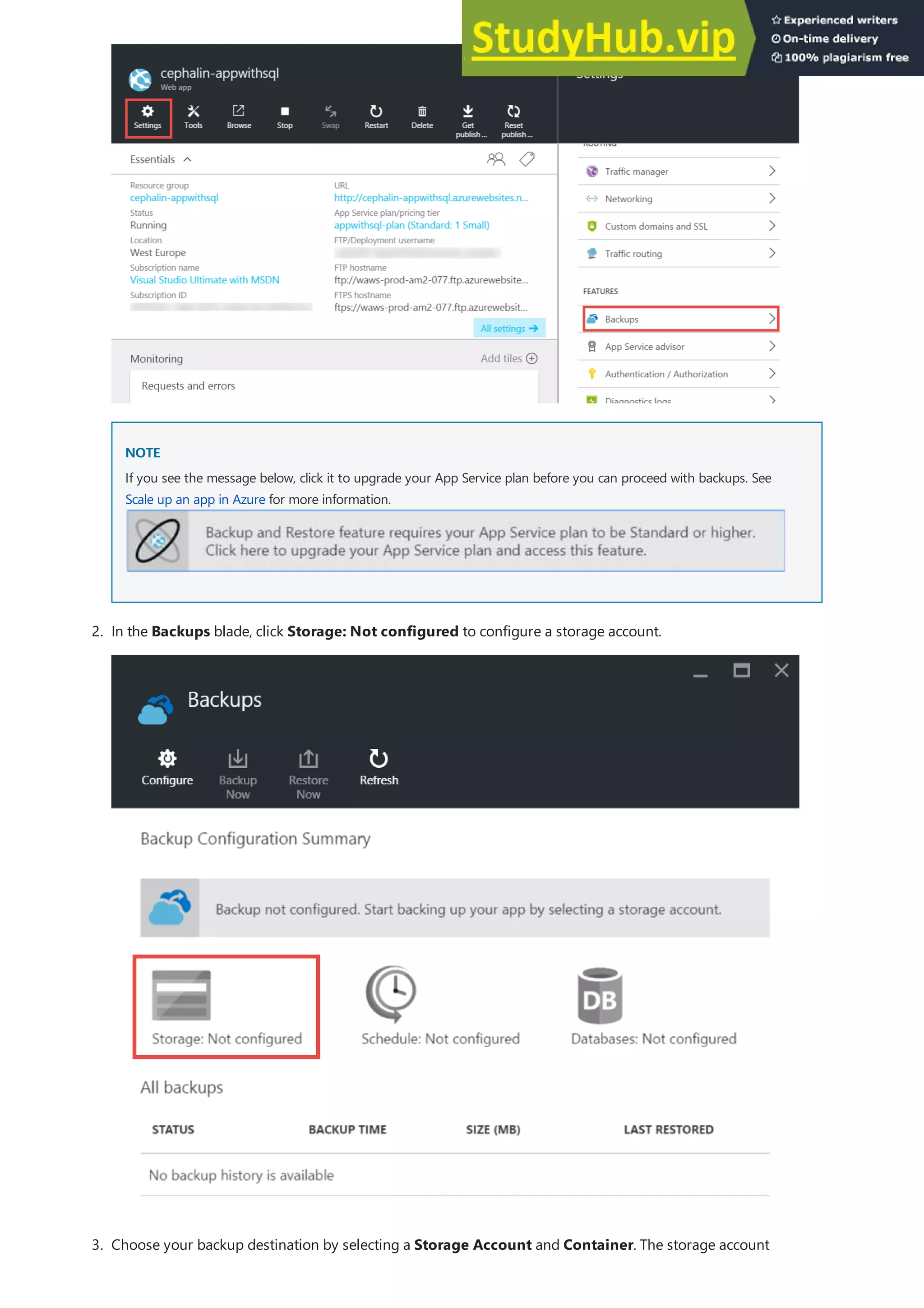 NOTE
NOTE
If you see the message below, click it to upgrade your App Service plan before you can proceed with backups. See
Scale up an app in Azure for more information.
2. In the Backups blade, click Storage: Not configured to configure a storage account.
3. Choose your backup destination by selecting a Storage Account and Container. The storage account
 