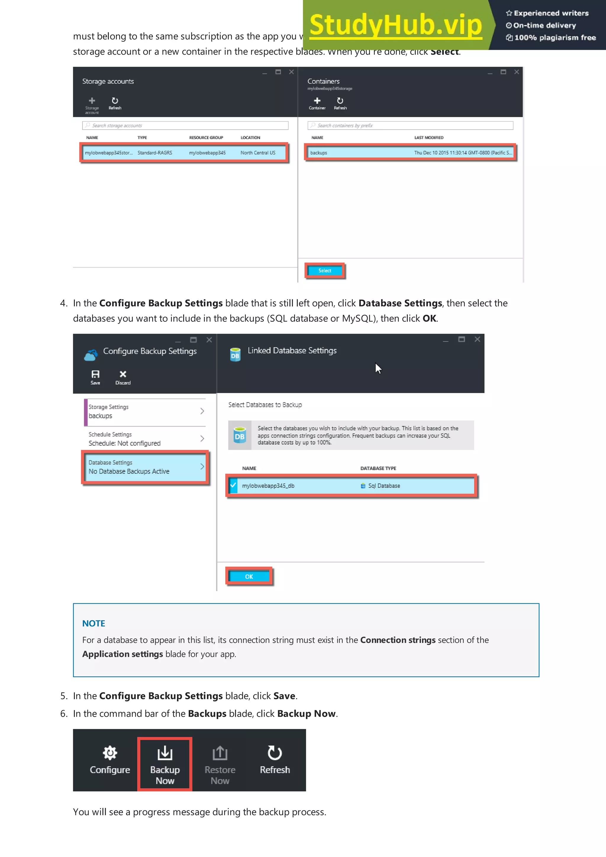 NOTE
NOTE
5. In the Configure Backup Settings blade, click Save.
must belong to the same subscription as the app you want to back up. If you wish, you can create a new
storage account or a new container in the respective blades. When you're done, click Select.
4. In the Configure Backup Settings blade that is still left open, click Database Settings, then select the
databases you want to include in the backups (SQL database or MySQL), then click OK.
For a database to appear in this list, its connection string must exist in the Connection strings section of the
Application settings blade for your app.
6. In the command bar of the Backups blade, click Backup Now.
You will see a progress message during the backup process.
 