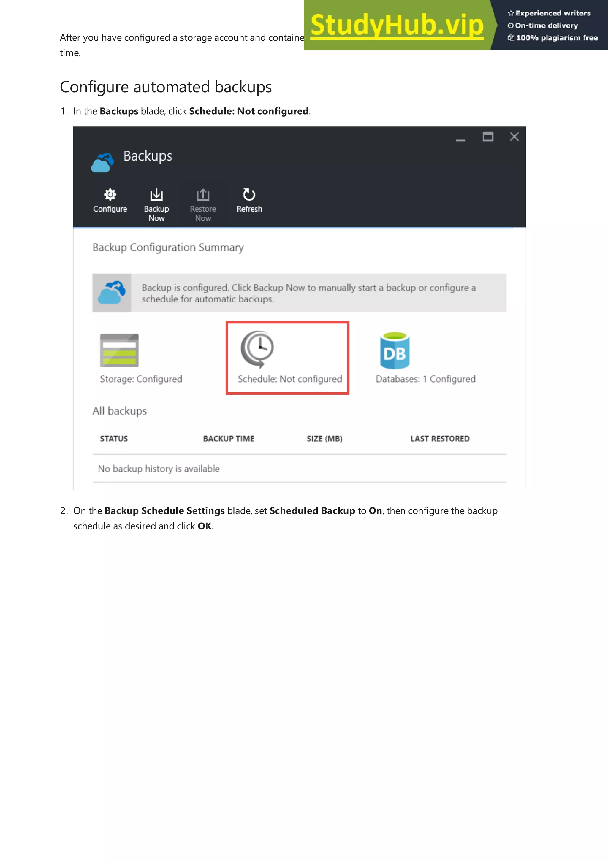 Configure automated backups
After you have configured a storage account and container for backups, you can make a manual backup at any
time.
1. In the Backups blade, click Schedule: Not configured.
2. On the Backup Schedule Settings blade, set Scheduled Backup to On, then configure the backup
schedule as desired and click OK.
 