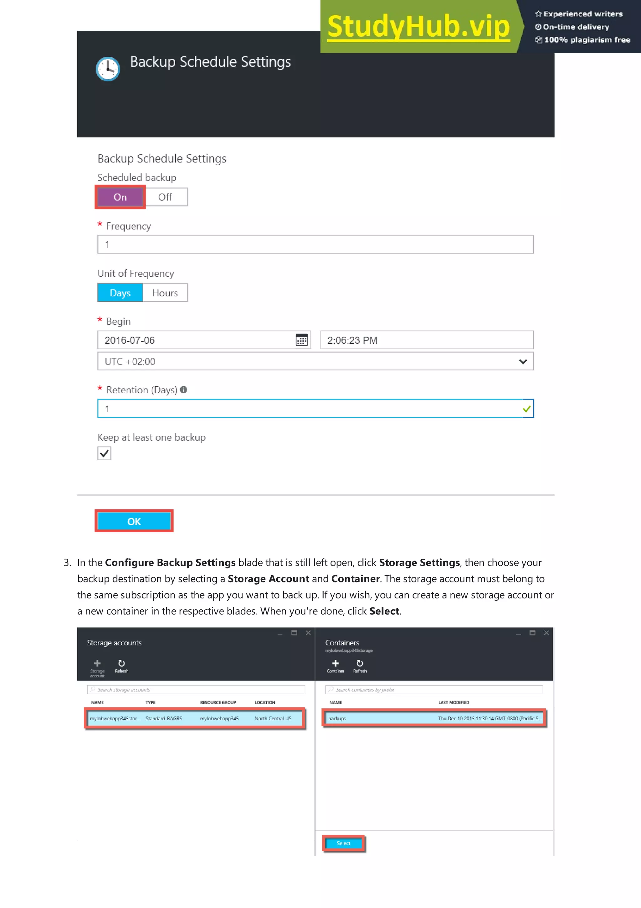 3. In the Configure Backup Settings blade that is still left open, click Storage Settings, then choose your
backup destination by selecting a Storage Account and Container. The storage account must belong to
the same subscription as the app you want to back up. If you wish, you can create a new storage account or
a new container in the respective blades. When you're done, click Select.
 
