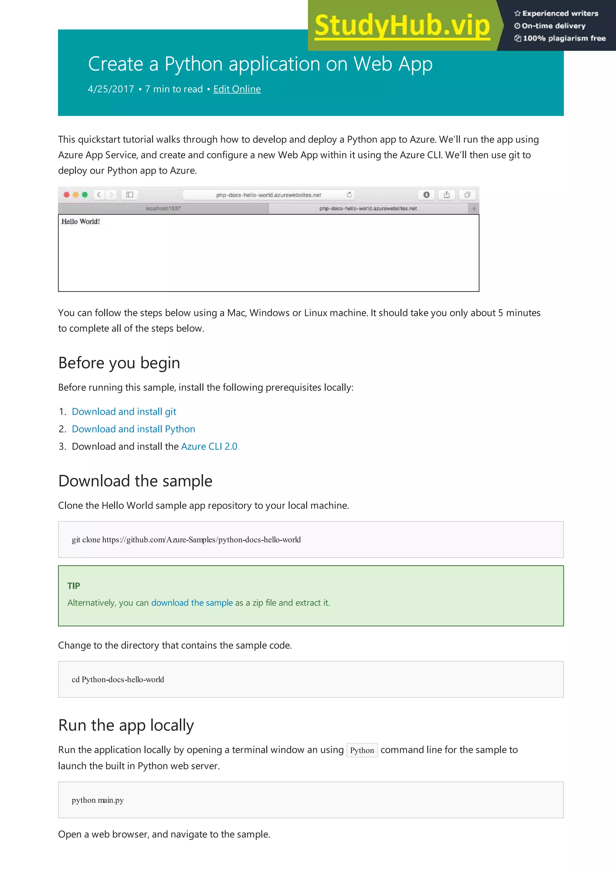 Create a Python application on Web App
4/25/2017 • 7 min to read • Edit Online
Before you begin
Download the sample
git clone https://github.com/Azure-Samples/python-docs-hello-world
TIP
TIP
cd Python-docs-hello-world
Run the app locally
python main.py
This quickstart tutorial walks through how to develop and deploy a Python app to Azure. We’ll run the app using
Azure App Service, and create and configure a new Web App within it using the Azure CLI. We’ll then use git to
deploy our Python app to Azure.
You can follow the steps below using a Mac, Windows or Linux machine. It should take you only about 5 minutes
to complete all of the steps below.
Before running this sample, install the following prerequisites locally:
1. Download and install git
2. Download and install Python
3. Download and install the Azure CLI 2.0
Clone the Hello World sample app repository to your local machine.
Alternatively, you can download the sample as a zip file and extract it.
Change to the directory that contains the sample code.
Run the application locally by opening a terminal window an using Python command line for the sample to
launch the built in Python web server.
Open a web browser, and navigate to the sample.
 
