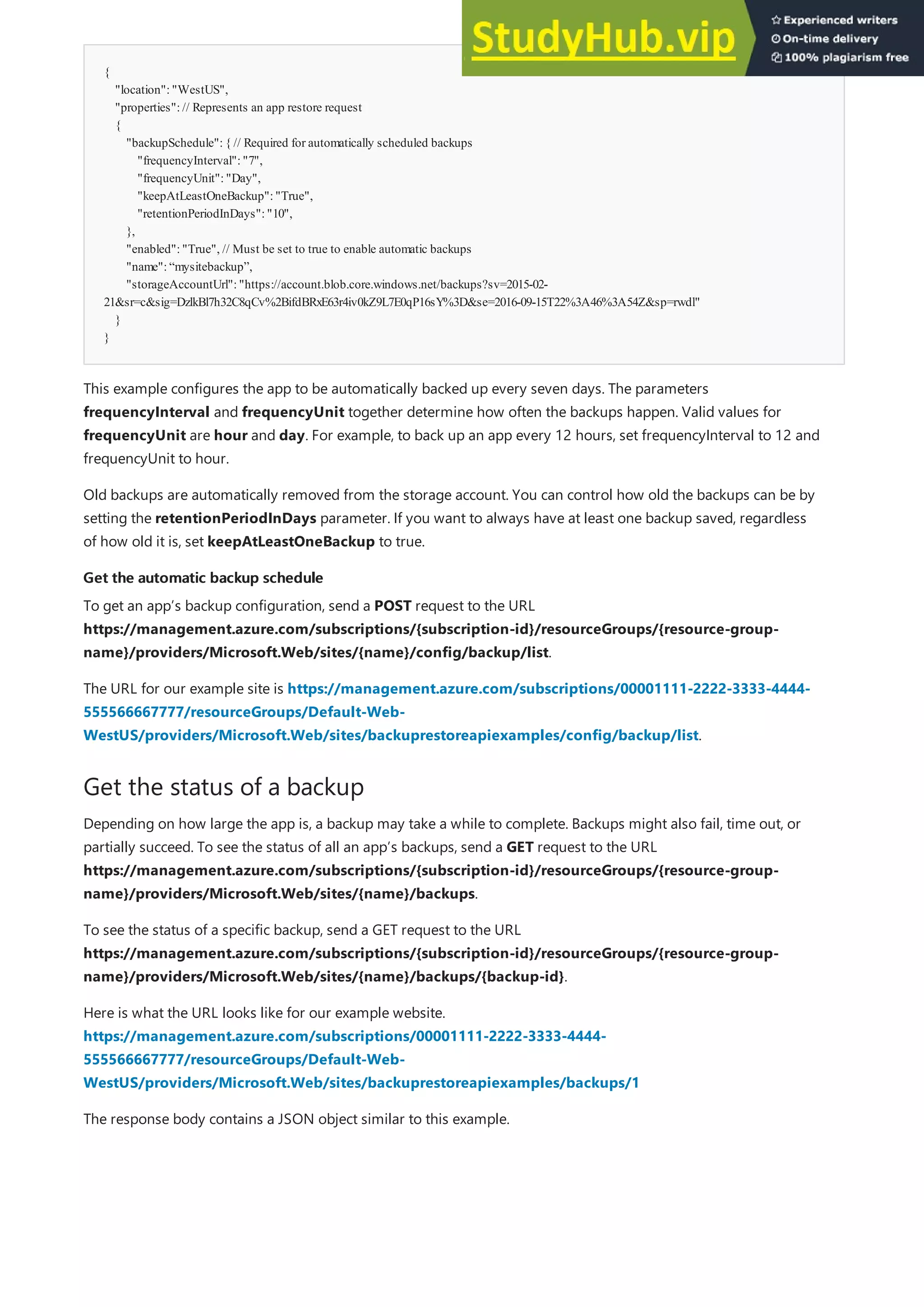 {
"location":"WestUS",
"properties":// Represents an app restore request
{
"backupSchedule":{ // Required for automatically scheduled backups
"frequencyInterval":"7",
"frequencyUnit":"Day",
"keepAtLeastOneBackup":"True",
"retentionPeriodInDays":"10",
},
"enabled":"True", // Must be set to true to enable automatic backups
"name":“mysitebackup”,
"storageAccountUrl":"https://account.blob.core.windows.net/backups?sv=2015-02-
21&sr=c&sig=DzlkBl7h32C8qCv%2BifdBRxE63r4iv0kZ9L7E0qP16sY%3D&se=2016-09-15T22%3A46%3A54Z&sp=rwdl"
}
}
Get the automatic backup schedule
Get the automatic backup schedule
Get the status of a backup
This example configures the app to be automatically backed up every seven days. The parameters
frequencyInterval and frequencyUnit together determine how often the backups happen. Valid values for
frequencyUnit are hour and day. For example, to back up an app every 12 hours, set frequencyInterval to 12 and
frequencyUnit to hour.
Old backups are automatically removed from the storage account. You can control how old the backups can be by
setting the retentionPeriodInDays parameter. If you want to always have at least one backup saved, regardless
of how old it is, set keepAtLeastOneBackup to true.
To get an app’s backup configuration, send a POST request to the URL
https://management.azure.com/subscriptions/{subscription-id}/resourceGroups/{resource-group-
name}/providers/Microsoft.Web/sites/{name}/config/backup/list.
The URL for our example site is https://management.azure.com/subscriptions/00001111-2222-3333-4444-
555566667777/resourceGroups/Default-Web-
WestUS/providers/Microsoft.Web/sites/backuprestoreapiexamples/config/backup/list.
Depending on how large the app is, a backup may take a while to complete. Backups might also fail, time out, or
partially succeed. To see the status of all an app’s backups, send a GET request to the URL
https://management.azure.com/subscriptions/{subscription-id}/resourceGroups/{resource-group-
name}/providers/Microsoft.Web/sites/{name}/backups.
To see the status of a specific backup, send a GET request to the URL
https://management.azure.com/subscriptions/{subscription-id}/resourceGroups/{resource-group-
name}/providers/Microsoft.Web/sites/{name}/backups/{backup-id}.
Here is what the URL looks like for our example website.
https://management.azure.com/subscriptions/00001111-2222-3333-4444-
555566667777/resourceGroups/Default-Web-
WestUS/providers/Microsoft.Web/sites/backuprestoreapiexamples/backups/1
The response body contains a JSON object similar to this example.
 