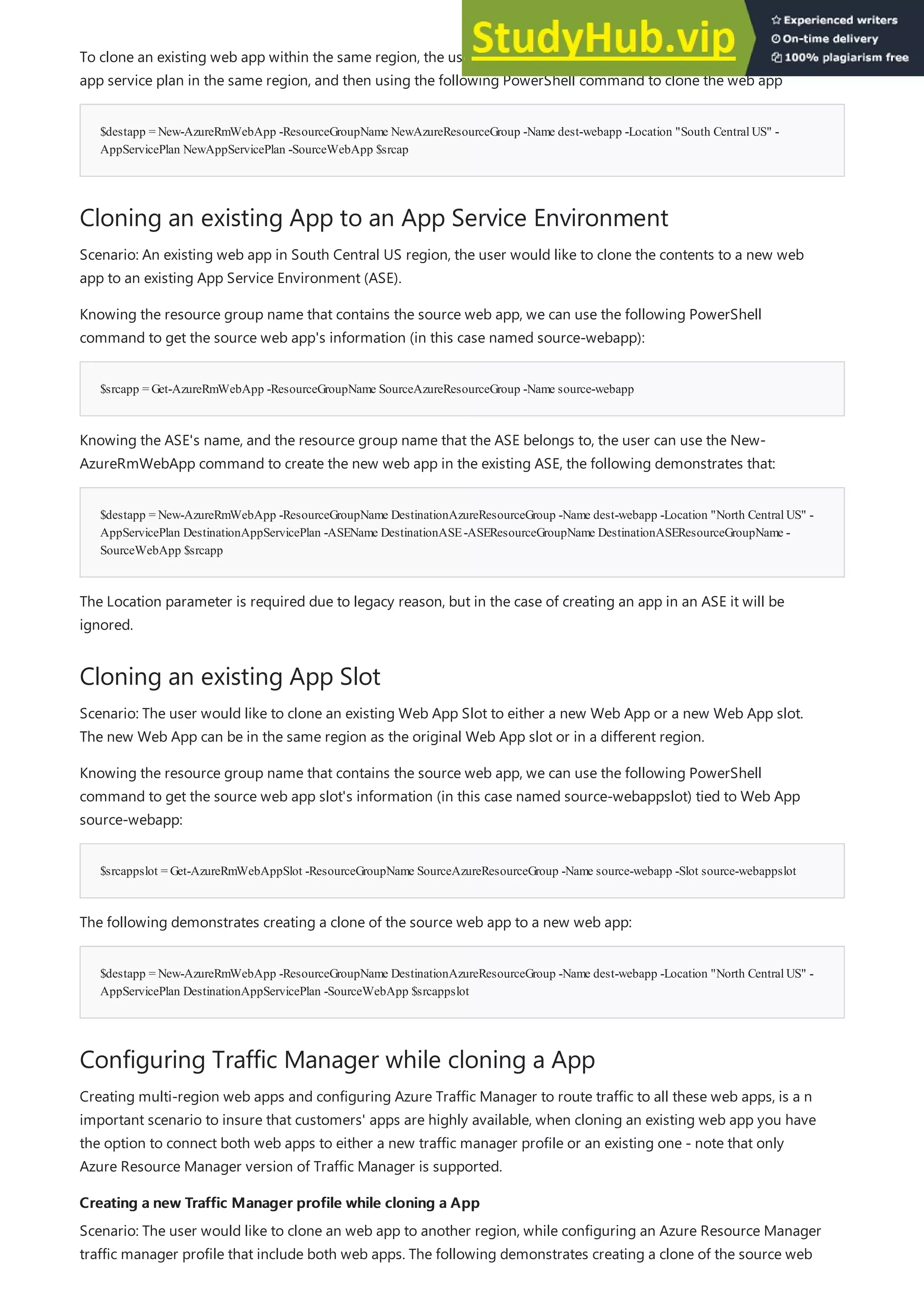 $destapp = New-AzureRmWebApp -ResourceGroupName NewAzureResourceGroup -Name dest-webapp -Location "South CentralUS" -
AppServicePlan NewAppServicePlan -SourceWebApp $srcap
Cloning an existing App to an App Service Environment
$srcapp = Get-AzureRmWebApp -ResourceGroupName SourceAzureResourceGroup -Name source-webapp
$destapp = New-AzureRmWebApp -ResourceGroupName DestinationAzureResourceGroup -Name dest-webapp -Location "North CentralUS" -
AppServicePlan DestinationAppServicePlan -ASEName DestinationASE-ASEResourceGroupName DestinationASEResourceGroupName -
SourceWebApp $srcapp
Cloning an existing App Slot
$srcappslot = Get-AzureRmWebAppSlot -ResourceGroupName SourceAzureResourceGroup -Name source-webapp -Slot source-webappslot
$destapp = New-AzureRmWebApp -ResourceGroupName DestinationAzureResourceGroup -Name dest-webapp -Location "North CentralUS" -
AppServicePlan DestinationAppServicePlan -SourceWebApp $srcappslot
Configuring Traffic Manager while cloning a App
Creating a new Traffic Manager profile while cloning a App
Creating a new Traffic Manager profile while cloning a App
To clone an existing web app within the same region, the user will need to create a new resource group and a new
app service plan in the same region, and then using the following PowerShell command to clone the web app
Scenario: An existing web app in South Central US region, the user would like to clone the contents to a new web
app to an existing App Service Environment (ASE).
Knowing the resource group name that contains the source web app, we can use the following PowerShell
command to get the source web app's information (in this case named source-webapp):
Knowing the ASE's name, and the resource group name that the ASE belongs to, the user can use the New-
AzureRmWebApp command to create the new web app in the existing ASE, the following demonstrates that:
The Location parameter is required due to legacy reason, but in the case of creating an app in an ASE it will be
ignored.
Scenario: The user would like to clone an existing Web App Slot to either a new Web App or a new Web App slot.
The new Web App can be in the same region as the original Web App slot or in a different region.
Knowing the resource group name that contains the source web app, we can use the following PowerShell
command to get the source web app slot's information (in this case named source-webappslot) tied to Web App
source-webapp:
The following demonstrates creating a clone of the source web app to a new web app:
Creating multi-region web apps and configuring Azure Traffic Manager to route traffic to all these web apps, is a n
important scenario to insure that customers' apps are highly available, when cloning an existing web app you have
the option to connect both web apps to either a new traffic manager profile or an existing one - note that only
Azure Resource Manager version of Traffic Manager is supported.
Scenario: The user would like to clone an web app to another region, while configuring an Azure Resource Manager
traffic manager profile that include both web apps. The following demonstrates creating a clone of the source web
 