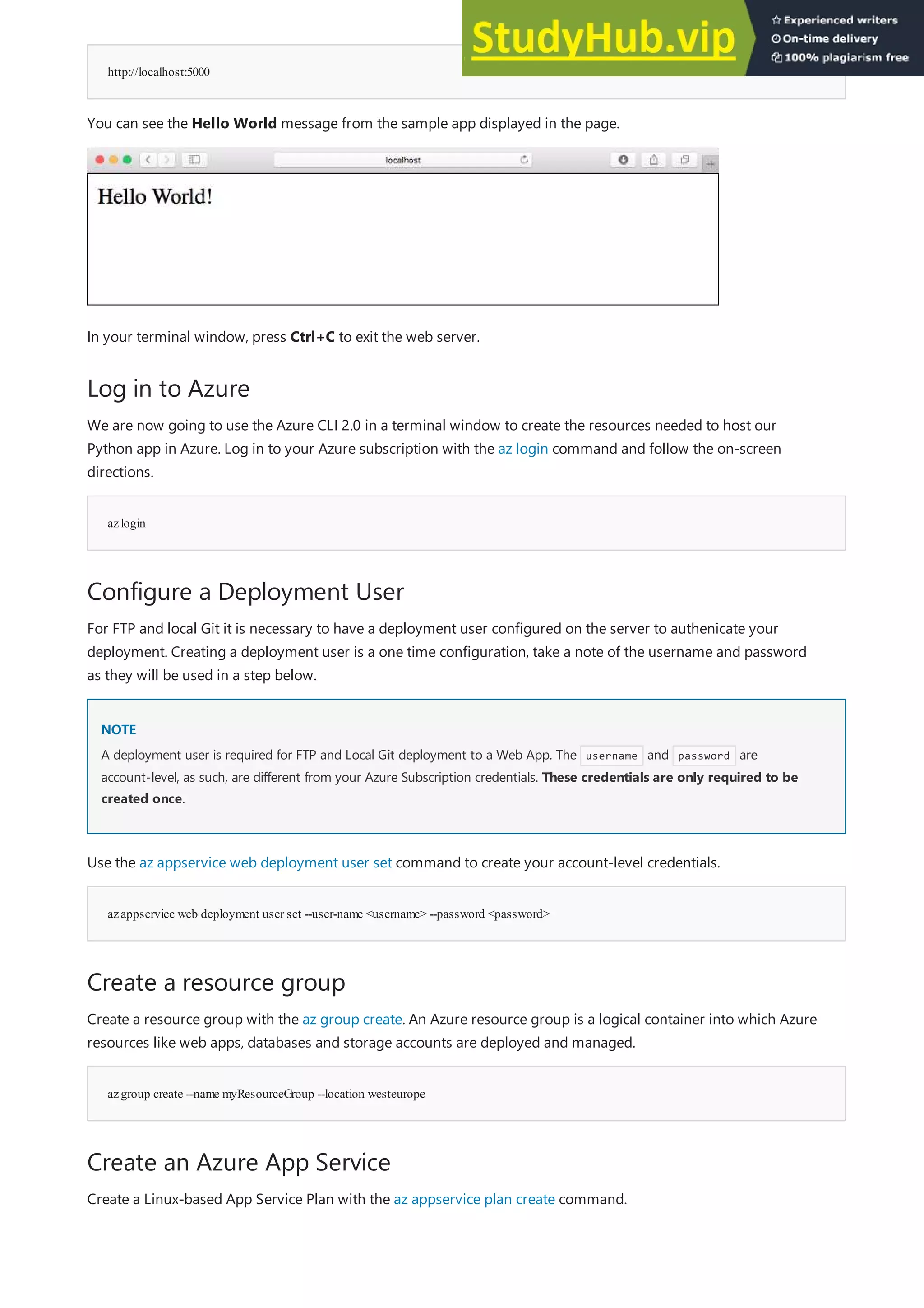 http://localhost:5000
Log in to Azure
azlogin
Configure a Deployment User
NOTE
NOTE
azappservice web deployment user set --user-name <username> --password <password>
Create a resource group
azgroup create --name myResourceGroup --location westeurope
Create an Azure App Service
You can see the Hello World message from the sample app displayed in the page.
In your terminal window, press Ctrl+C to exit the web server.
We are now going to use the Azure CLI 2.0 in a terminal window to create the resources needed to host our
Python app in Azure. Log in to your Azure subscription with the az login command and follow the on-screen
directions.
For FTP and local Git it is necessary to have a deployment user configured on the server to authenicate your
deployment. Creating a deployment user is a one time configuration, take a note of the username and password
as they will be used in a step below.
A deployment user is required for FTP and Local Git deployment to a Web App. The username and password are
account-level, as such, are different from your Azure Subscription credentials. These credentials are only required to be
created once.
Use the az appservice web deployment user set command to create your account-level credentials.
Create a resource group with the az group create. An Azure resource group is a logical container into which Azure
resources like web apps, databases and storage accounts are deployed and managed.
Create a Linux-based App Service Plan with the az appservice plan create command.
 