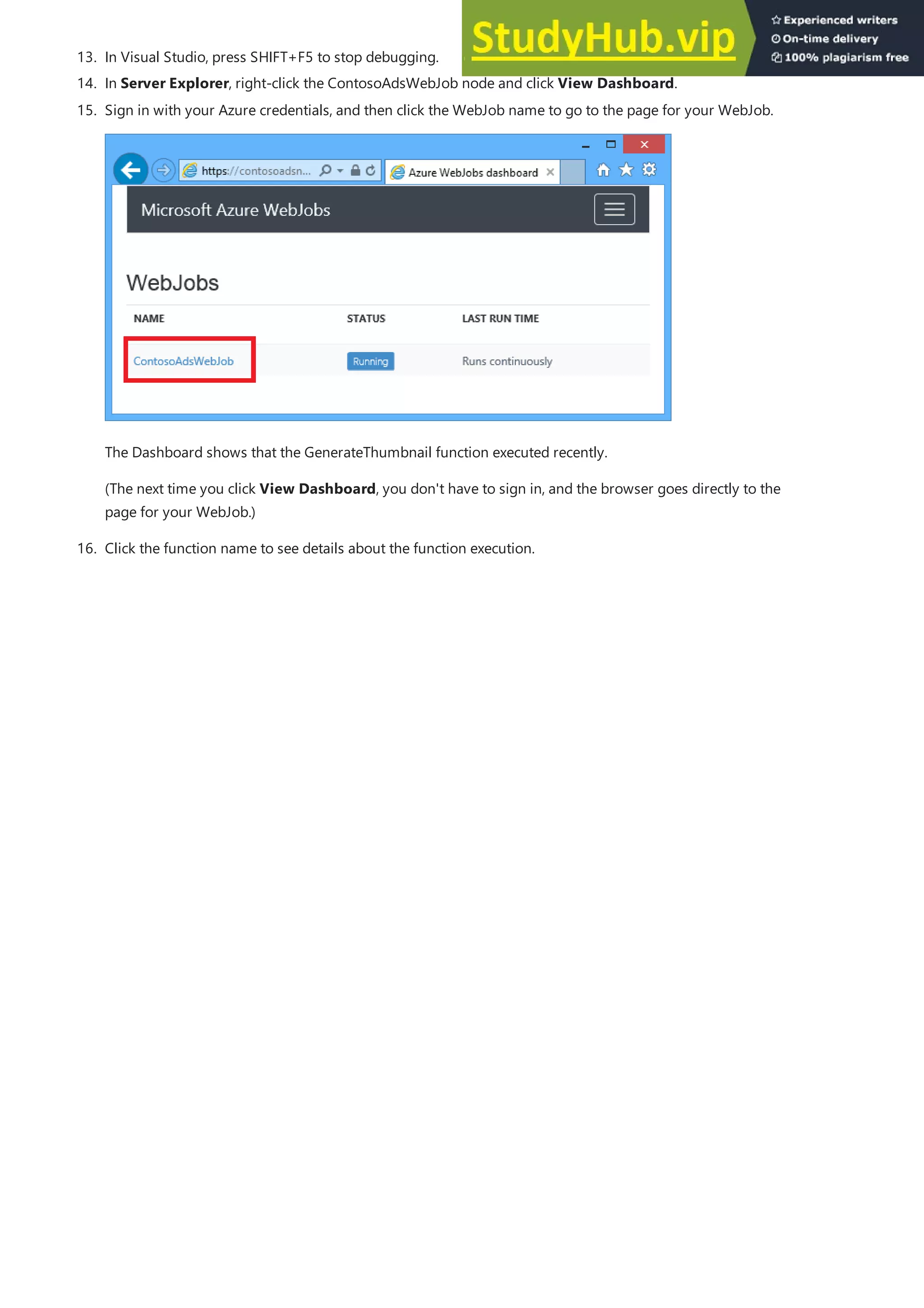 13. In Visual Studio, press SHIFT+F5 to stop debugging.
14. In Server Explorer, right-click the ContosoAdsWebJob node and click View Dashboard.
15. Sign in with your Azure credentials, and then click the WebJob name to go to the page for your WebJob.
The Dashboard shows that the GenerateThumbnail function executed recently.
(The next time you click View Dashboard, you don't have to sign in, and the browser goes directly to the
page for your WebJob.)
16. Click the function name to see details about the function execution.
 