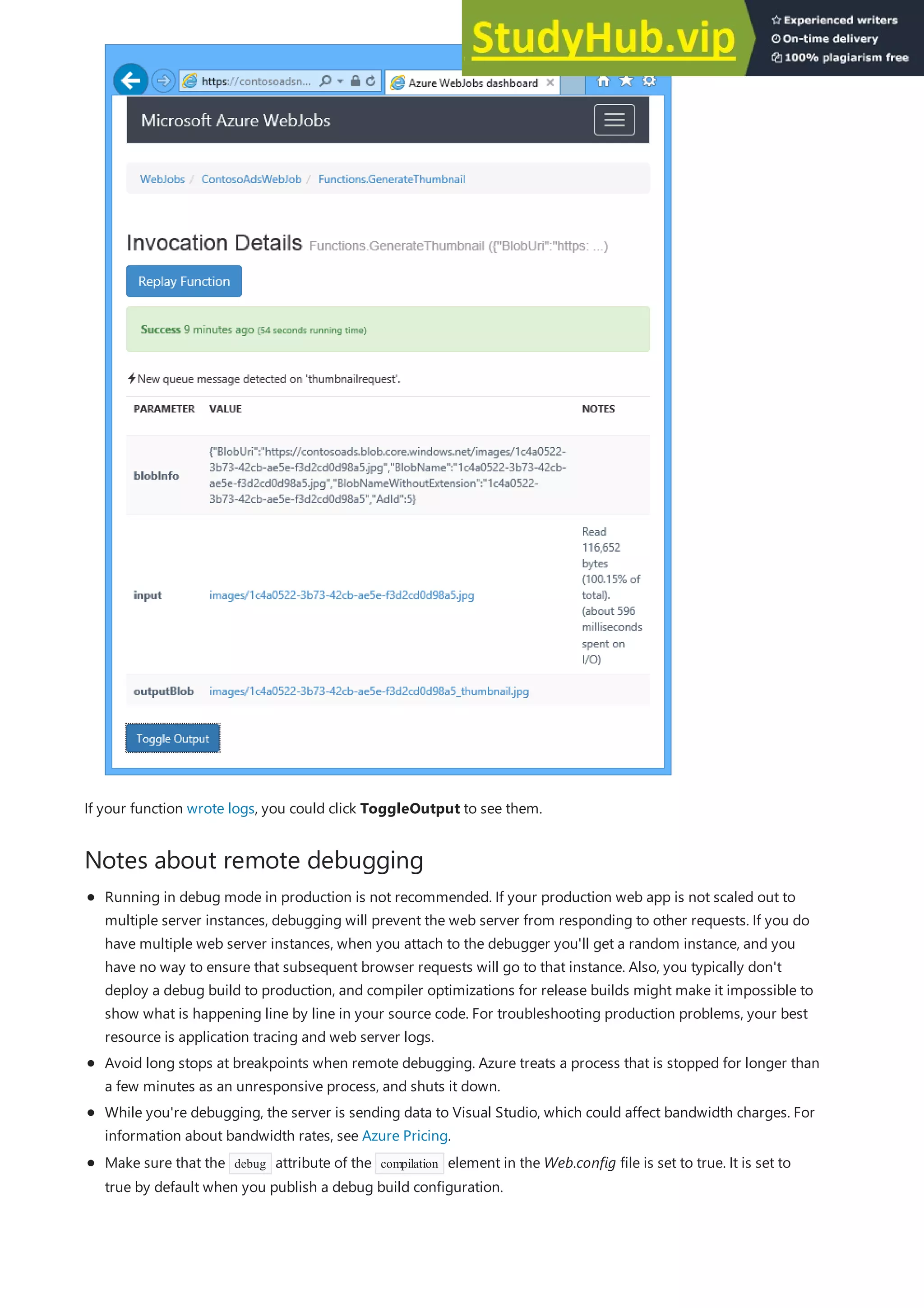 Notes about remote debugging
If your function wrote logs, you could click ToggleOutput to see them.
Running in debug mode in production is not recommended. If your production web app is not scaled out to
multiple server instances, debugging will prevent the web server from responding to other requests. If you do
have multiple web server instances, when you attach to the debugger you'll get a random instance, and you
have no way to ensure that subsequent browser requests will go to that instance. Also, you typically don't
deploy a debug build to production, and compiler optimizations for release builds might make it impossible to
show what is happening line by line in your source code. For troubleshooting production problems, your best
resource is application tracing and web server logs.
Avoid long stops at breakpoints when remote debugging. Azure treats a process that is stopped for longer than
a few minutes as an unresponsive process, and shuts it down.
While you're debugging, the server is sending data to Visual Studio, which could affect bandwidth charges. For
information about bandwidth rates, see Azure Pricing.
Make sure that the debug attribute of the compilation element in the Web.config file is set to true. It is set to
true by default when you publish a debug build configuration.
 