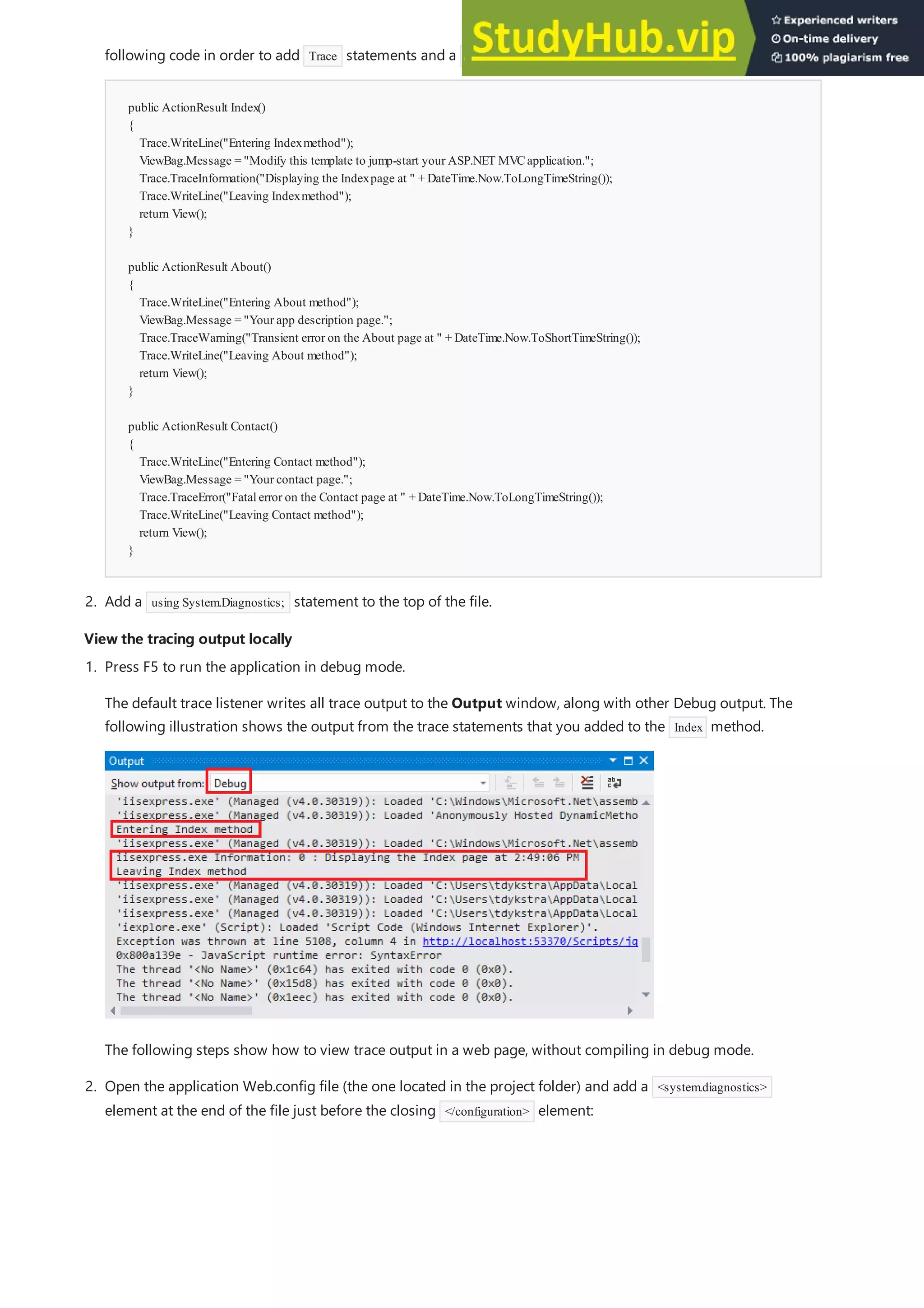 View the tracing output locally
View the tracing output locally
public ActionResult Index()
{
Trace.WriteLine("Entering Indexmethod");
ViewBag.Message = "Modify this template to jump-start your ASP.NET MVCapplication.";
Trace.TraceInformation("Displaying the Indexpage at " + DateTime.Now.ToLongTimeString());
Trace.WriteLine("Leaving Indexmethod");
return View();
}
public ActionResult About()
{
Trace.WriteLine("Entering About method");
ViewBag.Message = "Your app description page.";
Trace.TraceWarning("Transient error on the About page at " + DateTime.Now.ToShortTimeString());
Trace.WriteLine("Leaving About method");
return View();
}
public ActionResult Contact()
{
Trace.WriteLine("Entering Contact method");
ViewBag.Message = "Your contact page.";
Trace.TraceError("Fatalerror on the Contact page at " + DateTime.Now.ToLongTimeString());
Trace.WriteLine("Leaving Contact method");
return View();
}
2. Add a using System.Diagnostics; statement to the top of the file.
following code in order to add Trace statements and a using statement for System.Diagnostics :
1. Press F5 to run the application in debug mode.
The default trace listener writes all trace output to the Output window, along with other Debug output. The
following illustration shows the output from the trace statements that you added to the Index method.
The following steps show how to view trace output in a web page, without compiling in debug mode.
2. Open the application Web.config file (the one located in the project folder) and add a <system.diagnostics>
element at the end of the file just before the closing </configuration> element:
 