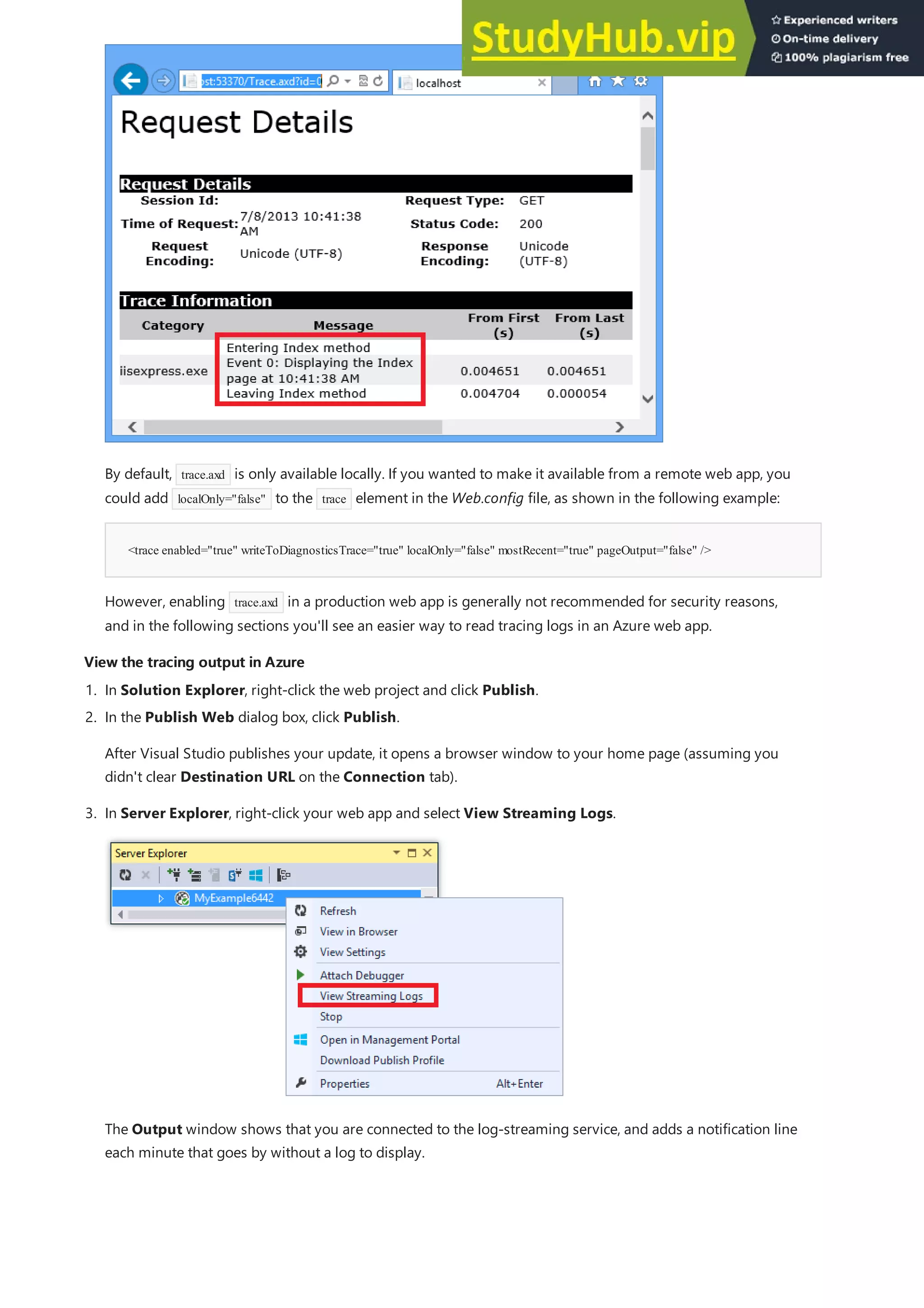 View the tracing output in Azure
View the tracing output in Azure
<trace enabled="true" writeToDiagnosticsTrace="true" localOnly="false" mostRecent="true" pageOutput="false" />
By default, trace.axd is only available locally. If you wanted to make it available from a remote web app, you
could add localOnly="false" to the trace element in the Web.config file, as shown in the following example:
However, enabling trace.axd in a production web app is generally not recommended for security reasons,
and in the following sections you'll see an easier way to read tracing logs in an Azure web app.
1. In Solution Explorer, right-click the web project and click Publish.
2. In the Publish Web dialog box, click Publish.
After Visual Studio publishes your update, it opens a browser window to your home page (assuming you
didn't clear Destination URL on the Connection tab).
3. In Server Explorer, right-click your web app and select View Streaming Logs.
The Output window shows that you are connected to the log-streaming service, and adds a notification line
each minute that goes by without a log to display.
 